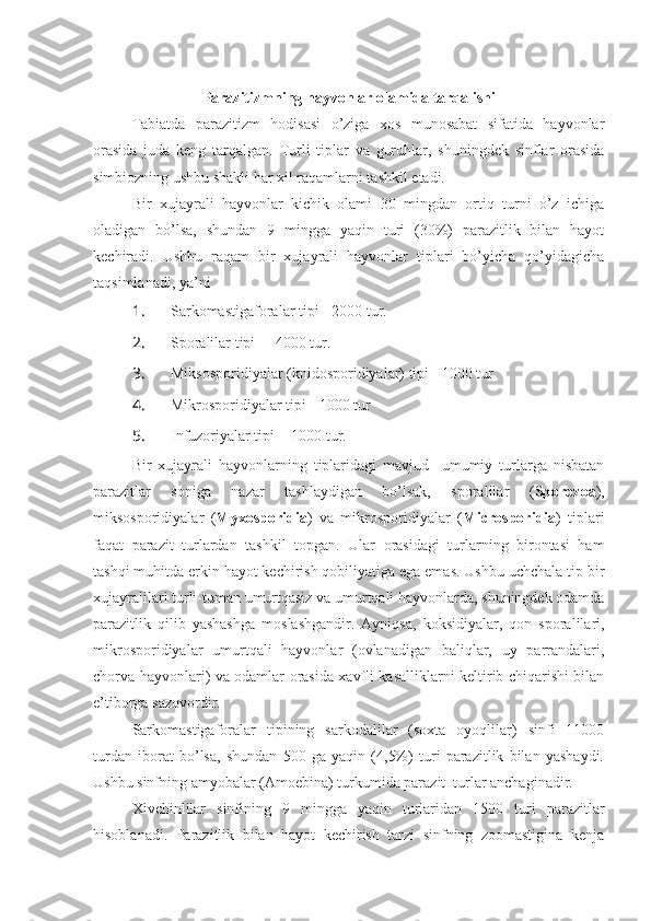 Parazitizmning hayvonlar olamida tarqalishi
Tabiatda   parazitizm   hodisasi   o’ziga   xos   munosabat   sifatida   hayvonlar
orasida   juda   keng   tarqalgan.   Turli   tiplar   va   guruhlar,   shuningdek   sinflar   orasida
simbiozning ushbu shakli har xil raqamlarni tashkil etadi.
Bir   xujayrali   hayvonlar   kichik   olami   30   mingdan   ortiq   turni   o’z   ichiga
oladigan   bo’lsa,   shundan   9   mingga   yaqin   turi   (30%)   parazitlik   bilan   hayot
kechiradi.   Ushbu   raqam   bir   xujayrali   hayvonlar   tiplari   bo’yicha   qo’yidagicha
taqsimlanadi, ya’ni
1.  Sarkomastigaforalar tipi - 2000 tur.
2.  Sporalilar tipi   - 4000 tur.
3.  Miksosporidiyalar (knidosporidiyalar) tipi - 1000 tur
4.  Mikrosporidiyalar tipi - 1000 tur
5.  Infuzoriyalar tipi  - 1000 tur.
Bir   xujayrali   hayvonlarning   tiplaridagi   mavjud     umumiy   turlarga   nisbatan
parazitlar   soniga   nazar   tashlaydigan   bo’lsak,   sporalilar   ( Sporozoa ),
miksosporidiyalar   ( Myxosporidia )   va   mikrosporidiyalar   ( Microsporidia )   tiplari
faqat   parazit   turlardan   tashkil   topgan.   Ular   orasidagi   turlarning   birontasi   ham
tashqi muhitda erkin hayot kechirish qobiliyatiga ega emas. Ushbu uchchala tip bir
xujayralilari turli-tuman umurtqasiz va umurtqali hayvonlarda, shuningdek odamda
parazitlik   qilib   yashashga   moslashgandir.   Ayniqsa,   koksidiyalar,   qon   sporalilari,
mikrosporidiyalar   umurtqali   hayvonlar   (ovlanadigan   baliqlar,   uy   parrandalari,
chorva hayvonlari) va odamlar orasida xavfli kasalliklarni keltirib chiqarishi bilan
e’tiborga sazovordir.
Sarkomastigaforalar   tipining   sarkodalilar   (soxta   oyoqlilar)   sinfi   11000
turdan   iborat   bo’lsa,   shundan   500   ga   yaqin   (4,5%)   turi   parazitlik   bilan   yashaydi.
Ushbu sinfning amyobalar (Amoebina) turkumida parazit  turlar anchaginadir.
Xivchinlilar   sinfining   9   mingga   yaqin   turlaridan   1500   turi   parazitlar
hisoblanadi.   Parazitlik   bilan   hayot   kechirish   tarzi   sinfning   zoomastigina   kenja 