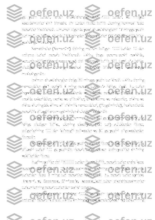 ga   yaqin   turdan,   lentali   chuvalchanglar   sinfi   4000   turdan,   va   nihoyat
sestodsimonlar   sinfi   birnecha   o’n   turdan   iborat   bo’lib   ularning   hammasi   faqat
parazitlar  hisoblanadi. Umuman olganda yassi  chuvalchanglarni  17 mingga yaqin
turi  ma’lum  bo’lsa,  shunda  13,5 mingdan  ko’proq turlari  (79,4%)  parazitlik bilan
yashashga moslashgan.
Nemertinalar   ( Nemertini)   tipining   ma’lum   bo’lgan   1000   turidan   10   dan
ortiqroq   turlari   parazit   hisoblanadi.   Ushbu   tipga   qarama-qarshi   ravishda,
xartumboshlilar   ( Acanthocephales )   tipi   hammasi   bo’lib   500   turni   o’z   ichiga
oladigan   bo’lsa,   ularning   barchasi   parazitlik   bilan   hayot   kechirishga
moslashgandir.
Ipsimon   chuvalchanglar   tipiga   30   mingga   yaqin   tur   kiradi.   Ushbu   tipning
nematodalar   sinfi   qariyib   8   ming   parazit   turni   o’z   ichiga   oladi.   Bu   turlar
hayvonlarda,   turli-tuman   o’simliklarda   va   odamda   parazitlik   qiladilar.   Bular
orasida   askaridalar,   ostrisa   va   qilboshlar,   ankilostoma   va   nekatorlar,   trixina   va
rishta   shuningdek   xilma-xil   o’simlik   nematodalari,   (fitogelmintlar),   hasharotlarda
parazitlik qiluvchi entomogelmintlar shular jumlasidandir.
Halqali chuvalchanglar tipi hammasi bo’lib 500 ga yaqin parizit turlarni o’z
ichiga   oladigan   bo’lsa,   ularning   aksariyati   (350   turi)   zuluklardan   iborat,
qolganlarining   100   dan   ko’prog’i   polixetalar   va   50   ga   yaqini   oligoxetalardan
iboratdir.
Mollyuskalar   tipi   140   mingga   yaqin   turlardan   iborat   bo’lsa   ham,   parazitlik
qiluvchi   turlari   100   ga   yaqindir.   Parazit   turlari   asosan   qorinoyoqlilar   sinfining
vakillaridan iborat.
Bug’imoyolilar   tipi   1300000 turdan  iborat   bo’lib,  parazit   turlar   ancha  katta
raqamni   tashkil   etadi.   Qisqichbaqasimonlar   sinfining   20   mingdan   ortiqroq
turlaridan   faqat   2   ming   turi   parazitlar   hisoblanadi.   Bu   parazit   turlar   ayniqsa
Branchiura,   Coperoda,   Cirripedia,   Isopoda   kabi   tuban   qisqichbaqasimonlar
turkumlarining parazit turlaridan tashkil topgan.
Urgimchaksimonlar   sinfining   40000   ga   yaqin   turlaridan   4,5   mingdan
ortiqrog’i parazitlik qiladi. Ushbu sinfning ayniqsa kanalar ( Acarina ) turkumining 