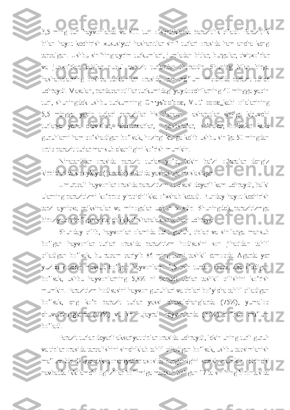 3,5   ming   turi   hayvonlarda   va   800   turi   o’simliklarda   parazitlik   qiladi.   Parazitlik
bilan   hayot   kechirish   xususiyati   hasharotlar   sinfi   turlari   orasida   ham   ancha   keng
tarqalgan. Ushbu sinfning ayrim turkumlari, jumladan bitlar, burgalar, tivitxo’rlar
va   junxo’rlar   kabilar   nuqul   parazit   turlardan   iboratdir.   Shuning   bilan   birga
hasharotlarning   boshqa   turkumlari   orasida   ham   ma’lum   miqdorda   parazit   turlar
uchraydi. Masalan, pardaqanotlilar turkumidagi yaydoqchilarning 40 mingga yaqin
turi,   shuningdek   ushbu   turkumning   Chrysidoidea,   Mutillodea   kabi   oilalarining
5,5   mingga   yaqin   turlari   parazitlar   hisoblanadi.   Hasharotlar   sinfiga   kiruvchi
turlarga   yana   chivinlar,   iskaptoparlar,     pashshalar,   so’nalar,   bo’kalar   kabi
guruhlarni ham qo’shadigan bo’lsak, hozirgi kunga kelib ushbu sinfga 50 mingdan
ortiq parazit turlar mansub ekanligini ko’rish mumkin.
Ninatanlilar   orasida   parazit   turlar   yo’q,   lekin   ba’zi   ofiuralar   dengiz
kirpiqlarida sinoykiya (ijarachi) sifatida yashashga moslashgan.
Umurtqali hayvonlar orasida parazitizm hodisasi deyarli kam uchraydi, balki
ularning parazitizmi ko’proq yirtqichlikka o’xshab ketadi. Bunday hayot kechirish
tarzi   ayniqsa   miksinalar   va   minogalar   uchun   xosdir.   Shuningdek   parazitizmga
biroz yaqin bo’lgan yirtqichlik ko’rshapalaklarda ham uchraydi. 
Shunday   qilib,   hayvonlar   olamida   turli   guruh,   tiplar   va   sinflarga   mansub
bo’lgan   hayvonlar   turlari   orasida   parazitizm   hodisasini   son   jihatidan   tahlil
qiladigan   bo’lsak,   bu   raqam   qariyib   86   ming   turni   tashkil   etmoqda.   Agarda   yer
yuzida   hozirgi   mavjud   bo’lgan   hayvonlarni   1,5   mln   turdan   iborat   deb   oladigan
bo’lsak,   ushbu   hayvonlarning   5,8%   ni   parazit   turlar   tashkil   qilishini   ko’rish
mumkin. Parazitizm hodisasini hayvon guruhlari va tiplari bo’yicha tahlil qiladigan
bo’lsak,   eng   ko’p   parazit   turlar   yassi   chuvalchanglarda   (75%),   yumaloq
chuvalchanglarda   (27%)   va   bir   hujayrali   hayvonlarda   (30%)   bo’lishi   ma’lum
bo’ladi.
Parazit turlar deyarli aksariyat tiplar orasida uchraydi, lekin uning turli guruh
va tiplar orasida tarqalishini sinchiklab tahlil qiladigan bo’lsak, ushbu taqsimlanish
ma’lum bir filogenetik qonuniyatlar asosida borganligini sezish mumkin. Birinchi
navbatda ikkilamchi og’izlilar bo’limiga mansub bo’lgan 17 ta sinfning birontasida 