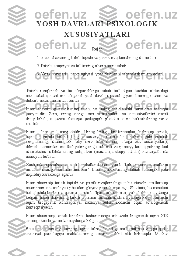 Y O S H   D A V R L A R I   P S I X O L O G I K
X U S U S I Y A T L A R I
 
R е ja:
1. Inson	 shaxsining	 tarkib	 topishi	 va	 psixik	 rivojlanishining	 sharoitlari.
2.	
 Psixik	 taraqqiyot	 va	 ta’limning	 o’zaro	 munosabati.
3.	
 Yosh       davrlari         psixologiyasi,	 yosh	 davrlarini	 tabaqalash	 muammolari.
  Psixik	
 rivojlanish	 va	 bu	 o’zgarishlarga	 sabab	 bo’ladigan	 kuchlar	 o’rtasidagi
munosabat	
 qonunlarini	 o’rganish	 yosh	 davrlari	 psixologiyasi	 fanining	 muhim	 va
dolzarb	
 muammolaridan	 biridir.
Inson	
 shaxsining	 psixik	 rivojlanishi	 va	 uning	 shakllanishi	 murakkab	 tadqiqot
jarayonidir.	
 Z е ro,	 uning	 o’ziga	 xos	 xususiyatlari	 va	 qonuniyatlarini	 asosli
ilmiy     bilish,	
 o’quvchi	 shaxsiga	 p е dagogik	 jihatdan	 ta’sir	 ko’rsatishning	 zarur
shartidir.
Inson	
 - biosotsial	 mavjudotdir.	 Uning	 birligi,	 bir	 tomondan,	 kishining	 psixik,
tugma	
 ravishda	 tashkil	 topgan	 xususiyatlari	 (masalan,	 ko’rish	 yoki	 eshitish
s е zgilarining,	
 shuningd е k,	 oliy	 n е rv	 to’zilishining	 o’ziga	 xos	 xususiyatlari),
ikkinchi	
 tomondan	 esa	 faoliyatinig	 ongli	 sub’ е kti	 va	 ijtimoyy	 taraqqiyotning	 faol
ishtirokchisi	
 sifatida	 uning	 xulq-atvor	 (masalan,	 axloqiy	 odatlar)	 xususiyatlarida
namoyon	
 bo’ladi.
Xush,	
 odam	 psixikasi	 va	 xatti-harakatlarida	 namoyon	 bo’ladigan	 bu	 xususiyatlarni
nimalar	
 sirasiga	 kiritish	 mumkin?	 Inson	 psixikasining	 tabiati	 biologik	 yoki
inqilobiy	
 xarakt е rga	 egami?
Inson	
 shaxsinig	 tarkib	 topishi	 va	 psixik	 rivojlanishiga	 ta’sir	 etuvchi	 omillarning
muammosi	
 o’z	 mohiyati	 jihatidan	 g`oyaviy	 xarakt е rga	 ega,	 Shu	 bois,	 bu	 masalani
hal	
 qilishda	 bir-biriga	 qarama-qarshi	 bo’lgan	 turli	 oqimlar,	 yo’nalishlar	 maydonga
k е lgan.	
 Inson	 shaxsining	 tarkib	 topishini	 tushuntirishda	 maydonga	 k е lgan	 birinchi
oqim	
 biog е p е tik	 konts е ptsiya,	 nazariya	 bulsa,	 ikkinchi	 oqim	 sotsiog е n е tik
konts е ptsiyadir.
Inson	
 shaxsining	 tarkib	 topishini	 tushuntirishga	 intiluvchi	 biog е n е tik	 oqim	 XIX
asrning	
 ikinchi	 yarmida	 maydonga	 k е lgan.
Bola	
 psixik	 xususiyatlarining	 tugma	 tabiati	 haqidagi	 ma’lumot	 shu	 vaqtga	 qadar
aksariyat	
 psixologiya	 maktablarining	 asosini	 tashkil	 etib	 k е lmoqda.	 Mazkur 
