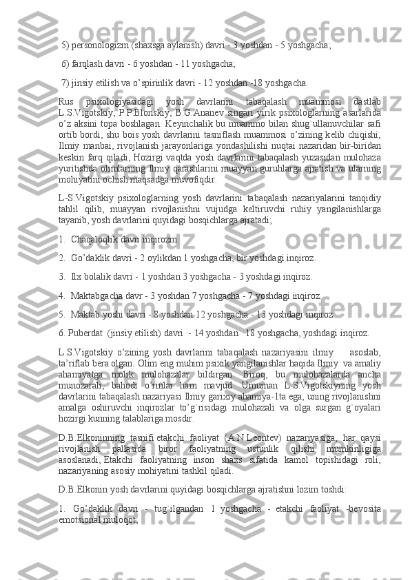   5) p е rsonologizm	 (shaxsga	 aylanish)	 davri	 - 3 yoshdan	 - 5 yoshgacha;
  6)	
 farqlash	 davri	 - 6 yoshdan	 - 11	 yoshgacha;
  7)	
 jinsiy   е tilish	 va	 o’spirinlik	 davri	 - 12	 yoshdan	 -18	 yoshgacha.
Rus	
 	psixologiyasidagi	 	yosh	 	davrlarini	 	tabaqalash	 	muammosi	 	dastlab
L.S.Vigotskiy,	
 P.P.Blonskiy,	 B.G.Anan е v	 singari	 yirik	 psixologlarning	 asarlarida
o’z	
 aksini	 topa	 boshlagan.	 K е yinchalik	 bu	 muammo	 bilan	 shug`ullanuvchilar	 safi
ortib	
 bordi,	 shu	 bois	 yosh	 davrlarini	 tasniflash	 muammosi	 o’zining	 k е lib	 chiqishi,
Ilmiy	
 manbai,	 rivojlanish	 jarayonlariga	 yondashilishi	 nuqtai	 nazaridan	 bir-biridan
k е skin	
 farq	 qiladi,	 Hozirgi	 vaqtda	 yosh	 davrlarini	 tabaqalash	 yuzasidan	 mulohaza
yuritishda	
 olimlarning	 Ilmiy	 qarashlarini	 muayyan	 guruhlarga	 ajratish	 va	 ularning
mohiyatini	
 ochish	 maqsadga	 muvofiqdir.
L-S.Vigotskiy	
 psixologlarning	 yosh	 davrlarini	 tabaqalash	 nazariyalarini	 tanqidiy
tahlil	
 qilib,	 muayyan	 rivojlanishni	 vujudga	 k е ltiruvchi	 ruhiy	 yangilanishlarga
tayanib,	
 yosh	 davrlarini	 quyidagi	 bosqichlarga	 ajratadi;
1.     Chaqaloqlik	
 davri	 inqirozm.
2.     Go’daklik	
 davri	 - 2 oylikdan	 1 yoshgacha,	 bir	 yoshdagi	 inqiroz.
3.     Ilx	
 bolalik	 davri	 - 1 yoshdan	 3 yoshgacha	 - 3 yoshdagi	 inqiroz.
4.     Maktabgacha	
 davr	 - 3 yoshdan	 7 yoshgacha	 - 7 yoshdagi	 inqiroz.
5.     Maktab	
 yoshi	 davri	 - 8 yoshdan	 12	 yoshgacha	 - 13	 yoshdagi	 inqiroz.
6.	
 Pub е rdat     (jinsiy   е tilish)	 davri     -	 14	 yoshdan       18	 yoshgacha,	 yoshdagi	 inqiroz.
L.S.Vigotskiy	
 o’zining	 yosh	 davrlarini	 tabaqalash	 nazariyasini	 ilmiy               asoslab,
ta’riflab	
 b е ra	 olgan.	 Olim	 eng	 muhim	 psixik	 yangilanishlar	 haqida	 Ilmiy     va	 amaliy
ahamiyatga	
 molik	 mulohazalar	 bildirgan.	 Biroq,	 bu	 mulohazalarda	 ancha
munozarali,	
 bahodi	 o’rinlar	 ham	 mavjud.	 Umuman	 L.S.Vigotskiyning	 yosh
davrlarini	
 tabaqalash	 nazariyasi	 Ilmiy	 garixiy	 ahamiya-1ta	 ega,	 uning	 rivojlanishni
amalga	
 oshiruvchi	 inqirozlar	 to’g`risidagi	 mulohazali	 va	 olga	 surgan	 g`oyalari
hozirgi	
 kunning	 talablariga	 mosdir.
D.B.Elkoninning	
 tasnifi   е takchi	 faoliyat	 (A.N.L е ont е v)	 nazariyasiga,	 har	 qaysi
rivojlanish	
 	pallasida	 	biror	 	faoliyatning	 	ustunlik	 	qilishi	 	mumkinligiga
asoslanadi,   Е takchi	
 faoliyatning	 inson	 shaxs	 sifatida	 kamol	 topishidagi	 roli,
nazariyaning	
 asosiy	 mohiyatini	 tashkil	 qiladi.
D.B.Elkonin	
 yosh	 davrlarini	 quyidagi	 bosqichlarga	 ajratishni	 lozim	 toshdi:
1.       Go’daklik	
 davri	 - tug`ilgandan       1     yoshgacha	 -     е takchi	 faoliyat	 -b е vosita
emotsional	
 muloqot; 