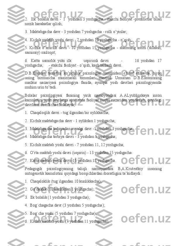 2.       Ilk     bolalik davri	 -     1       yoshdan	 3 yoshgacha	 -   е takchi	 faoliyat	 -pr е dm е tlar	 bilan
nozik	
 harakatlar	 qilish;
3.     Maktabgacha
 davr	 - 3 yoshdan	 7 yoshgacha	 - rolli	 o’yinlar;
4.     Kichik	
 maktab	 yoshi	 davri	 - 7 yoshdan	 10	 yoshgacha	 - o’qish;
5.	
 Kichik	 o’smirlik	 davri	 - 10	 yoshdan	 15	 yoshgacha	 - shaxsning	 intim	 (dilkash,
samimiy)	
 muloqot;
6.       Katta     usmirlik     yoki     ilk	
 	uspirimli     davri	 	-	 	16     yoshdan       17
yoshgacha;           -   е takchi	
 faoliyat	 - o’qish,	 kasb	 tanlash	 davri.
D.B.Elkonin	
 tasnifini	 ko’pchilik	 psixologlar	 tomonidan	 e’tirof	 etilsa-da,	 biroq
uning	
 birmuncha	 munozarali	 tomonlari	 mavjud.	 Umuman	 D.B.Elkoninning
mazkur	
 nazariyasi	 psixologiya	 fanida,	 ayniqsa	 yosh	 davrlari	 psixologiyasida
muhim	
 urin	 to’tadi.
Bolalar	
 psixologiyasi	 fanining	 yirik	 namoyondasi	 A.ALyublinskaya	 inson
kamolotini	
 yosh	 davrlarga	 ajratishda	 faoliyat	 nuqtai	 nazaridan	 yondashib,	 quyidagi
davrlarni	
 atroflicha	 ifodalaydi;
1.     Chaqaloqlik	
 davri	 - tug`ilgandan	 bir	 oylikkacha;
2.     Kichik	
 maktabgacha	 davr	 - 1 oylikdan	 1 yoshgacha;
3.     Maktabgacha	
 tarbiyadan	 avvalgi	 davr	 -1	 yoshdan	 3 yoshgacha;
4.     Maktabgacha	
 tarbiya	 davri	 - 3 yoshdan	 5 yoshgacha;
5.     Kichik	
 maktab	 yoshi	 davri	 - 7 yoshdan	 11,	 12	 yoshgacha;
6.     O’rta	
 maktab	 yoshi	 davri	 (uspirin)	 - 13	 yoshdan	 15	 yoshgacha:
7.     Katta	
 maktab	 yoshi	 davri-15	 yoshdan	 18	 yoshgacha.
P е dagogik	
 psixologiyaning	 taliqli	 namoyondasi	 B,A.Krut е stkiy	 insoning
ontog е n е tik	
 kamolotini	 quyidagi	 bosqichlardan	 iboratligini	 ta’kidlaydi:
1.     Chaqaloklik	
 (tug`ilgandan	 10	 kunlikkacha);
2.     Go’daklik	
 (10	 kunlikdan	 1 yoshgacha);
3.     Ilk	
 bolalik	 (1	 yoshdan	 3 yoshgacha);
4.     Bog`chagacha	
 davr	 (3	 yoshdan	 5 yoshgacha};
5.     Bog`cha	
 yoshi	 (5	 yoshdan	 7 yoshgacha);
6.     Kichik	
 maktab	 yoshi	 (7	 yoshdan	 11	 yoshgacha); 