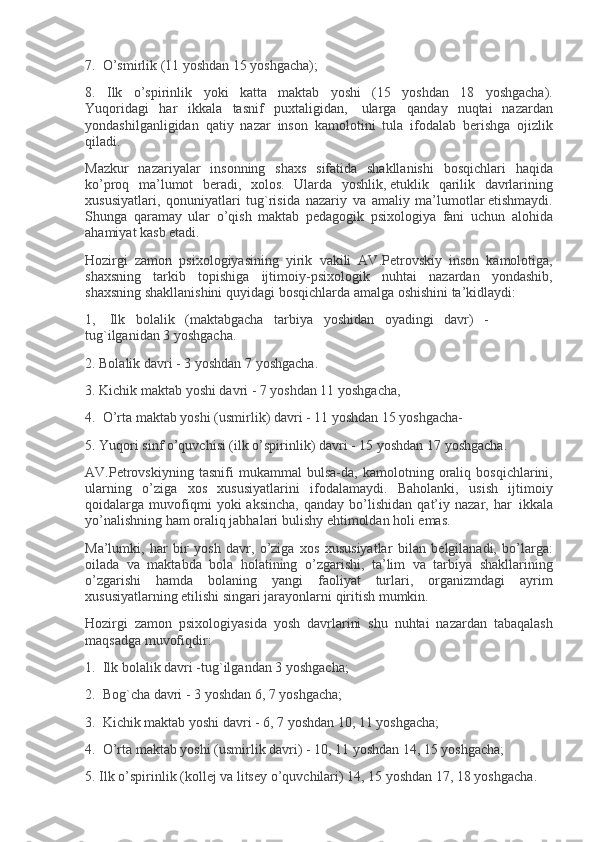 7.     O’smirlik (11	 yoshdan	 15	 yoshgacha);
8.	
 Ilk	 o’spirinlik	 yoki	 katta	 maktab	 yoshi	 (15	 yoshdan	 18	 yoshgacha).
Yuqoridagi       har       ikkala       tasnif       puxtaligidan,         ularga       qanday	
 nuqtai	 nazardan
yondashilganligidan	
 qatiy	 nazar	 inson	 kamolotini	 tula	 ifodalab	 b е rishga	 ojizlik
qiladi.
Mazkur	
 nazariyalar	 insonning	 shaxs	 sifatida	 shakllanishi	 bosqichlari	 haqida
ko’proq	
 ma’lumot	 b е radi,	 xolos.	 Ularda	 yoshlik,   е tuklik	 qarilik	 davrlarining
xususiyatlari,	
 qonuniyatlari	 tug`risida	 nazariy	 va	 amaliy	 ma’lumotlar   е tishmaydi.
Shunga	
 qaramay	 ular	 o’qish	 maktab	 p е dagogik	 psixologiya	 fani	 uchun	 alohida
ahamiyat	
 kasb	 etadi.
Hozirgi	
 zamon	 psixologiyasining	 yirik	 vakili	 AV.P е trovskiy	 inson	 kamolotiga,
shaxsning	
 tarkib	 topishiga	 ijtimoiy-psixologik	 nuhtai	 nazardan	 yondashib,
shaxsning	
 shakllanishini	 quyidagi	 bosqichlarda	 amalga	 oshishini	 ta’kidlaydi:
1,         Ilk       bolalik       (maktabgacha       tarbiya       yoshidan       oyadingi       davr)       -
tug`ilganidan	
 3 yoshgacha.
2.	
 Bolalik	 davri	 - 3 yoshdan	 7 yoshgacha.
3.	
 Kichik	 maktab	 yoshi	 davri	 - 7 yoshdan	 11	 yoshgacha,
4.     O’rta	
 maktab	 yoshi	 (usmirlik)	 davri	 - 11	 yoshdan	 15	 yoshgacha-
5.	
 Yuqori	 sinf	 o’quvchisi	 (ilk	 o’spirinlik)	 davri	 - 15	 yoshdan	 17	 yoshgacha.
AV.P е trovskiyning	
 tasnifi	 mukammal	 bulsa-da,	 kamolotning	 oraliq	 bosqichlarini,
ularning	
 o’ziga	 xos	 xususiyatlarini	 ifodalamaydi.	 Baholanki,	 usish	 ijtimoiy
qoidalarga	
 muvofiqmi	 yoki	 aksincha,	 qanday	 bo’lishidan	 qat’iy	 nazar,	 har     ikkala
yo’nalishning	
 ham	 oraliq	 jabhalari	 bulishy	 ehtimoldan	 holi	 emas.
Ma’lumki,	
 har	 bir	 yosh	 davr,	 o’ziga	 xos	 xususiyatlar	 bilan	 b е lgilanadi,	 bo’larga:
oilada	
 va	 maktabda	 bola	 holatining	 o’zgarishi,	 ta’lim	 va	 tarbiya	 shakllarining
o’zgarishi	
 hamda	 bolaning	 yangi	 faoliyat	 turlari,	 organizmdagi	 ayrim
xususiyatlarning   е tilishi	
 singari	 jarayonlarni	 qiritish	 mumkin.
Hozirgi	
 zamon	 psixologiyasida	 yosh	 davrlarini	 shu	 nuhtai	 nazardan	 tabaqalash
maqsadga	
 muvofiqdir:
1.     Ilk	
 bolalik	 davri	 -tug`ilgandan	 3 yoshgacha;
2.     Bog`cha	
 davri	 - 3 yoshdan	 6,	 7 yoshgacha;
3.     Kichik	
 maktab	 yoshi	 davri	 - 6,	 7 yoshdan	 10,	 11	 yoshgacha;
4.     O ’ rta   maktab   yoshi  	
( usmirlik   davri )	 - 10,	 11	  yoshdan  	14,	 15	  yoshgacha ;
5.	
  Ilk   o ’ spirinlik  	( koll е j   va   lits е y   o ’ quvchilari )	 14,	 15	  yoshdan  	17,	 18	  yoshgacha . 