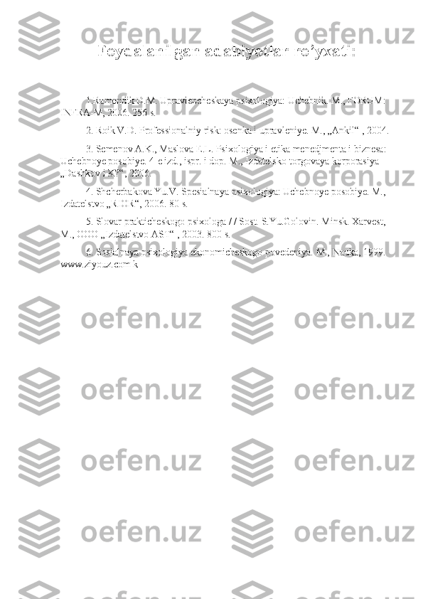 Foydalanilgan adabiyotlar ro’yxati:
1.Ramendik D.M.	 Upravlencheskaya	 psixologiya:	 Uchebnik.	 M.,	 FORUM:	 
INFRA-M,	
 2006.	 256	 s. 
2.	
 Roik	 V.D.	 Professionalniy	 risk:	 osenka	 i upravleniye.	 M.,	 „Ankil“	 , 2004.	 
3.	
 Semenov	 A.K.,	 Maslova	 E.L.	 Psixologiya	 i etika	 menedjmenta	 i biznesa:	 
Uchebnoye	
 posobiye.	 4-e	 izd.,	 ispr.	 i dop.	 M.,	 Izdatelsko-torgovaya	 korporasiya	 
„Dashkov	
 i K?“,	 2006.	 
4.	
 Shcherbakova	 Yu.V.	 Spesialnaya	 psixologiya:	 Uchebnoye	 posobiye.	 M.,	 
Izdatelstvo	
 „RIOR“,	 2006.	 80	 s. 
5.	
 Slovar	 prakticheskogo	 psixologa	 / / Sost.	 S.Yu.Golovin.	 Minsk.	 Xarvest,	 
M.,	
 OOO	 „Izdatelstvo	 AST“	 , 2003.	 800	 s. 
6.	
 Sosialnaya	 psixologiya	 ekonomicheskogo	 povedeniya.	 M.,	 Nauka,	 1999.	 
www.ziyouz.com	
 k 