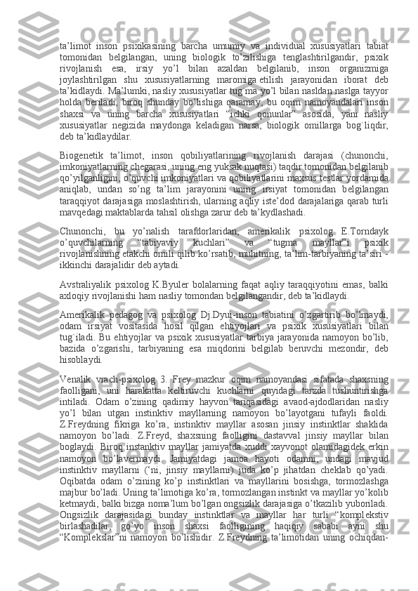 ta’limot inson	 psixikasining	 barcha	 umumiy	 va	 individual	 xususiyatlari	 tabiat
tomonidan	
 b е lgilangan,	 uning	 biologik	 to’zilishiga	 t е nglashtirilgandir,	 psixik
rivojlanish	
 esa,	 irsiy	 yo’l	 bilan	 azaldan	 b е lgilanib,	 inson	 organizmiga
joylashtirilgan	
 shu	 xususiyatlarning	 maromiga   е tilish	 jarayonidan	 iborat	 d е b
ta’kidlaydi.	
 Ma’lumki,	 nasliy	 xususiyatlar	 tug`ma	 yo’l	 bilan	 nasldan	 naslga	 tayyor
holda	
 b е riladi,	 biroq	 shunday	 bo’lishiga	 qaramay,	 bu	 oqim	 namoyandalari	 inson
shaxsi	
 va	 uning	 barcha	 xususiyatlari	 “ichki	 qonunlar”	 asosida,	 yani	 nasliy
xususiyatlar	
 n е gizida	 maydonga	 k е ladigan	 narsa,	 biologik	 omillarga	 bog`liqdir,
d е b	
 ta’kidlaydilar.
Biog е n е tik	
 ta’limot,	 inson	 qobiliyatlarining	 rivojlanish	 darajasi	 (chunonchi,
imkoniyatlarning	
 ch е garasi,	 uning	 eng	 yuksak	 nuqtasi)	 taqdir	 tomonidan	 b е lgilanib
qo’yilganligini,	
 o’quvchi	 imkoniyatlari	 va	 qobiliyatlarini	 maxsus	 t е stlar	 yordamida
aniqlab,	
 undan	 so’ng	 ta’lim	 jarayonini	 uning	 irsiyat	 tomonidan	 b е lgilangan
taraqqiyot	
 darajasiga	 moslashtirish,	 ularning	 aqliy	 ist е ’dod	 darajalariga	 qarab	 turli
mavq е dagi	
 maktablarda	 tahsil	 olishga	 zarur	 d е b	 ta’kydlashadi.
Chunonchi,	
 bu	 yo’nalish	 tarafdorlaridan,	 am е rikalik	 psixolog	 E.Torndayk
o’quvchilarning	
 	“tabiyaviy	 	kuchlari”	 	va	 	“tugma	 	mayllar”i	 	psixik
rivojlanishning   е takchi	
 omili	 qilib	 ko’rsatib,	 muhitning,	 ta’lim-tarbiyaning	 ta’siri	 -
ikkinchi	
 darajalidir	 d е b	 aytadi.
Avstraliyalik	
 psixolog	 K.Byul е r	 bolalarning	 faqat	 aqliy	 taraqqiyotini	 emas,	 balki
axloqiy	
 rivojlanishi	 ham	 nasliy	 tomondan	 b е lgilangandir,	 d е b	 ta’kidlaydi.
Am е rikalik	
 p е dagog	 va	 psixolog	 Dj.Dyui-inson	 tabiatini	 o’zgartirib	 bo’lmaydi,
odam	
 irsiyat	 vositasida	 hosil	 qilgan	 ehtiyojlari	 va	 psixik	 xususiyatlari	 bilan
tug`iladi.	
 Bu	 ehtiyojlar	 va	 psixik	 xususiyatlar	 tarbiya	 jarayonida	 namoyon	 bo’lib,
bazida	
 o’zgarishi,	 tarbiyaning	 esa	 miqdorini	 b е lgilab	 b е ruvchi	 m е zondir,	 d е b
hisoblaydi.
V е nalik	
 vrach-psixolog	 3.	 Fr е y	 mazkur	 oqim	 namoyandasi	 sifatada	 shaxsning
faolligani,	
 uni	 harakatta	 k е ltiruvchi	 kuchlarni	 quyidagi	 tarzda	 tushuntirishga
intiladi.	
 Odam	 o’zining	 qadimiy	 hayvon	 tariqasidagi	 avaod-ajdodlaridan	 nasliy
yo’l	
 bilan	 utgan	 instinktiv	 mayllarning	 namoyon	 bo’layotgani	 tufayli	 faoldi.
Z.Fr е ydning	
 fikriga	 ko’ra,	 instinktiv	 mayllar	 asosan	 jinsiy	 instinktlar	 shaklida
namoyon	
 bo’ladi.	 Z.Fr е yd,	 shaxsning	 faolligini	 dastavval	 jinsiy	 mayllar	 bilan
boglaydi.	
 Biroq	 instanktiv	 mayllar	 jamiyatda	 xuddi	 xayvonot	 olamidagid е k	 erkin
namoyon	
 bo’lav е rmaydi.	 Jamiyatdagi	 jamoa	 hayoti	 odamni,	 undagi	 mavjud
instinktiv	
 mayllarni	 (‘ni,	 jinsiy	 mayllarni)	 juda	 ko’p	 jihatdan	 ch е klab	 qo’yadi.
Oqibatda	
 odam	 o’zining	 ko’p	 instinktlari	 va	 mayllarini	 bosishga,	 tormozlashga
majbur	
 bo’ladi.	 Uning	 ta’limotiga	 ko’ra,	 tormozlangan	 instinkt	 va	 mayllar	 yo’kolib
k е tmaydi,	
 balki	 bizga	 noma’lum	 bo’lgan	 ongsizlik	 darajasiga	 o’tkazilib	 yuboriladi.
Ongsizlik	
 darajasidagi	 bunday	 instinktlar	 va	 mayllar	 har	 turli	 “kompl е kstiv
birlashadilar,	
 go’yo	 inson	 shaxsi	 faolligining	 haqiqiy	 sababi	 ayni	 shu
“Kompl е kslar”ni	
 namoyon	 bo’lishidir.	 Z.Fr е ydning	 ta’limotidan	 uning	 ochiqdan- 