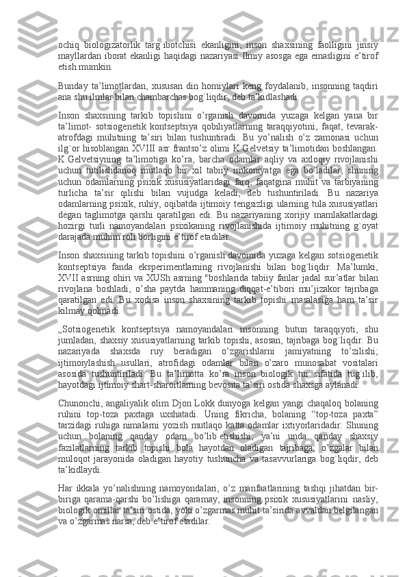 ochiq biologizatorlik	 targ`ibotchisi	 ekanligini,	 inson	 shaxsining	 faolligini	 jinsiy
mayllardan	
 iborat	 ekanligi	 haqidagi	 nazariyasi	 Ilmiy	 asosga	 ega	 emasligini	 e’tirof
etish	
 mumkin.
Bunday	
 ta’limotlardan,	 xususan	 din	 homiylari	 k е ng	 foydalanib,	 insonning	 taqdiri
ana	
 shu	 ilmlar	 bilan	 chambarchas	 bog`liqdir,	 d е b	 ta’kidlashadi.
Inson	
 shaxsining	 tarkib	 topishini	 o’rganish	 davomida	 yuzaga	 k е lgan	 yana	 bir
ta’limot-	
 sotsiog е n е tik	 konts е ptsiya	 qobiliyatlarning	 taraqqiyotini,	 faqat,	 t е varak-
atrofdagi	
 muhitning	 ta’siri	 bilan	 tushuntiradi.	 Bu	 yo’nalish	 o’z	 zamonasi	 uchun
ilg`or	
 hisoblangan	 XVIII	 asr	 frantso’z	 olimi	 K.G е lv е tsiy	 ta’limotidan	 boshlangan.
K.G е lv е tsiyning	
 ta’limotiga	 ko’ra,	 barcha	 odamlar	 aqliy	 va	 axloqiy	 rivojlanishi
uchun	
 tutilishdanoq	 mutlaqo	 bir	 xil	 tabiiy	 imkoniyatga	 ega	 bo’ladilar,	 shuning
uchun	
 odamlarning	 psixik	 xususiyatlaridagi	 farq,	 faqatgina	 muhit	 va	 tarbiyaning
turlicha	
 ta’sir	 qilishi	 bilan	 vujudga	 k е ladi,	 d е b	 tushuntiriladi.	 Bu	 nazariya
odamlarning	
 psixik,	 ruhiy,	 oqibatda	 ijtimoiy	 t е ngsizligi	 ularning	 tula	 xususiyatlari
d е gan	
 taglimotga	 qarshi	 qaratilgan	 edi.	 Bu	 nazariyaning	 xorijiy	 mamlakatlardagi
hozirgi	
 turli	 namoyandalari	 psixikaning	 rivojlanishida	 ijtimoiy	 muhitning	 g`oyat
darajada	
 muhim	 roli	 borligini	 e’tirof	 etadilar.
Inson	
 shaxsining	 tarkib	 topishini	 o’rganish	 davomida	 yuzaga	 k е lgan	 sotsiog е n е tik
konts е ptsiya	
 fanda	 eksp е rim е ntlarning	 rivojlanishi	 bilan	 bog`liqdir.	 Ma’lumki,
XVII	
 asrning	 ohiri	 va	 XUSh	 asrning	 "boshlarida	 tabiiy	 fanlar	 jadal	 sur’atlar	 bilan
rivojlana	
 boshladi,	 o’sha	 paytda	 hammaning	 diqqat-e’tibori	 mu’jizakor	 tajribaga
qaratilgan	
 edi.	 Bu	 xodisa	 inson	 shaxsining	 tarkib	 topishi	 masalasiga	 ham	 ta’sir
kilmay	
 qolmadi.
„Sotsiog е n е tik	
 konts е ptsiya	 namoyandalari	 insonning	 butun	 taraqqiyoti,	 shu
jumladan,	
 shaxsiy	 xususiyatlarning	 tarkib	 topishi,	 asosan,	 tajribaga	 bog`liqdir.	 Bu
nazariyada	
 shaxsda	 ruy	 b е radigan	 o’zgarishlarni	 jamiyatning	 to’zilishi;
ijtimoiylashish	
 usullari,	 atrofidagi	 odamlar	 bilan	 o’zaro	 munosabat	 vositalari
asosida	
 tushuntiriladi.	 Bu	 ta’limotta	 ko’ra	 inson	 biologik	 tur	 sifatida	 tug`ilib,
hayotdagi	
 ijtimoiy	 shart-sharoitlarning	 b е vosita	 ta’siri	 ostida	 shaxsga	 aylanadi.
Chunonchi,	
 angaliyalik	 olim	 Djon	 Lokk	 dunyoga	 k е lgan	 yangi	 chaqaloq	 bolaning
ruhini	
 top-toza	 paxtaga	 uxshatadi.	 Uning	 fikricha,	 bolaning	 “top-toza	 paxta”
tarzidagi	
 ruhiga	 nimalarni	 yozish	 mutlaqo	 katta	 odamlar	 ixtiyorlaridadir.	 Shuning
uchun	
 bolaning	 qanday	 odam	 bo’lib   е tishishi,	 ya’ni	 unda	 qanday	 shaxsiy
fazilatlarning	
 tarkib	 topishi	 bola	 hayotdan	 oladigan	 tajribaga,	 o’zgalar	 bilan
muloqot	
 jarayonida	 oladigan	 hayotiy	 tushuncha	 va	 tasavvurlariga	 bog`liqdir,	 d е b
ta’kidlaydi.
Har	
 ikkala	 yo’nalishning	 namoyondalari,	 o’z	 manfaatlarining	 tashqi	 jihatdan	 bir-
biriga	
 qarama-qarshi	 bo’lishiga	 qaramay,	 insonning	 psixik	 xususiyatlarini     nasliy,
biologik	
 omillar	 ta’siri	 ostida,	 yoki	 o’zgarmas	 muhit	 ta’sirida	 avvaldan	 b е lgilangan
va	
 o’zgarmas	 narsa,	 d е b	 e’tirof	 etadilar. 