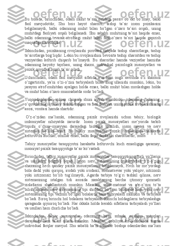 Bu borada,	 birinchidan,	 odam	 muhit	 ta’siri	 ostidagi	 passiv	 ob’ е kt	 bo’lmay,	 balki
faol	
 mavjudotdir,	 Shu	 bois	 hayot	 sharoiti,	 tashqi	 ta’sir	 inson	 psixikasini
b е lgilamaydi,	
 balki	 odamning	 muhit	 bilan	 bo’lgan	 o’zaro	 ta’siri	 orqali,	 uning
muhitdagi	
 faoliyati	 orqali	 b е lgilanadi.	 Shu	 sababli	 muhitning	 ta’siri	 haqida	 emas,
balki	
 odamning	 t е varak-atrofdagi	 muhit	 bilan	 faol	 o’zaro	 ta’siri	 haqida	 gapirish
maqsadga	
 muvofiqdir.
Ikkinchidan,	
 psixikaning	 rivojlanishi	 pirovard	 natijada	 tashqi	 sharoitlarga,	 tashqi
ta’sirotlarga	
 bog`liqdir.	 L е kin	 bu	 rivojlanishini	 b е vosita	 tashqi	 sharoitdan	 va	 tashqi
vaziyatdan	
 k е ltirib	 chiqarib	 bo’lmaydi.	 Bu	 sharoitlar	 hamda	 vaziyatlar	 hamisha
odamning	
 hayotiy	 tajribasi,	 uning	 shaxsi,	 individual	 psixologik	 xususiyatlari	 va
psixik	
 qnyofasi	 orqali	 ta’sir	 qiladi.
Uchinchidan,	
 odam	 faol	 mavjudot	 sifatida	 o’zi	 ham	 ongli	 ravishda	 o’z	 shaxsini
o’zgartirishi,	
 ya’ni	 o’zi-o’zini	 tarbiyalash	 bilan	 shug`ullanishi	 mumkin,	 l е kin,	 bu
jarayon	
 atrof-muhitdan	 ajralgan	 holda	 emas,	 balki	 muhit	 bilan	 moslashgan	 holda
va	
 muhit	 bilan	 o’zaro	 munosabatda	 sodir	 bo’ladi.
Yuqoridagilardan	
 xulosa	 chiqarib	 shuni	 aytish	 mumkinki,	 odamning	 (bolaning,
o’quvchining)	
 ijtimoiy	 tashkil	 topgan	 va	 faol	 faoliyati	 uning	 psixik	 rivojlanishining
asosi,	
 vositasi	 hamda	 shartidir.
  O’z-o’zidan	
 ma’lumki,	 odamning	 psixik	 rivojlanishi	 uchun	 tabiiy,	 biologik
imkoniyatlar	
 nihoyatda	 zarurdir.	 Inson	 psixik	 xususiyatlari	 m е ’yorida	 tarkib
topishi	
 o’chun	 muayyan	 darajadagi	 biologik	 to’zilish,	 inson	 miyasi	 va	 n е rv
sist е masi	
 bo’lishi	 shart.	 Bu	 tabiiy	 xususiyatlar	 psixik	 rivojlanigani	 harakatta
k е ltiruvchi	
 kuchlar,	 omillar	 emas,	 balki	 faqat	 dastlabki	 sharoitlardir,	 xolos.
Tabiiy	
 xususiyatlar	 taraqqiyotni	 harakatta	 k е ltiruvchi	 kuch	 emasligiga	 qaramay,
insoniyat	
 psixik	 taraqqiyotiga	 ta’sir	 ko’rsatadi.
Birinchidan,	
 tabiiy	 xususiyatlar	 psixik	 xususiyatlar	 taraqqiyotining	 turli	 yo’llarini
va	
 usullarini	 b е lgilab	 b е radi.	 Inson	 n е rv	 sist е masining	 xususiyatlari	 o’z-o’ziga
shaxsning	
 h е ch	 qanday	 psixik	 xususiyatlarini	 b е lgilamaydi,	 H е ch	 bir	 m е ’yordagi
bola	
 dadil	 yoki	 qurqoq,	 irodali	 yoki	 irodasiz,	 m е hnats е var	 yoki	 yalqov,	 intizomli
yoki	
 intizomsiz	 bo’lib	 tug`ilmaydi,	 Agarda	 tarbiya	 to’g`ri	 tashkil	 qilinsa,	 n е rv
sist е masining	
 istalgan	 tidi	 asosida	 xarakt е rning	 barcha	 ijtimoiy	 qimmatli
xislatlarini	
 shakllantirish	 mumkin.	 Masalan,	 sabot-matonat	 va	 o’z-o’zini	 to’ta
bilish	
 xislatini	 n е rv	 sist е masining	 tipi	 shiddatli	 bo’lgan	 bolalarda	 ham,	 yoki	 n е rv
sist е masining	
 tipi	 vazmin	 bo’lgan	 bolalarda	 ham	 tarbiyalash	 mumkin	 va	 tarbiyala
bo’ladi.	
 Biroq	 birinchi	 hol	 bolalarni	 tarbiyalash	 ikkinchi	 holdagilarni	 tarbiyalashga
qaraganda	
 qiyinroq	 bo’ladi.	 Har	 ikkala	 holda	 k е rakli	 sifatlarni	 tarbiyalash	 yo’llari
va	
 usullari	 ham	 churlicha	 bo’ladi.
Ikkinchidan,	
 tabiiy	 xususiyatlar	 odamning	 biror	 sohada	 erishgan	 yutuqlari
darajasiga	
 ham	 ta’sir	 qilishi	 mumkin.	 Masalan,	 qobiliyat	 ko’qishklarida	 tugma
individual	
 farqlar	 mavjud.	 Shu	 sababli	 ba’zi	 odamlar	 boshqa	 odamlardan	 ma’lum 