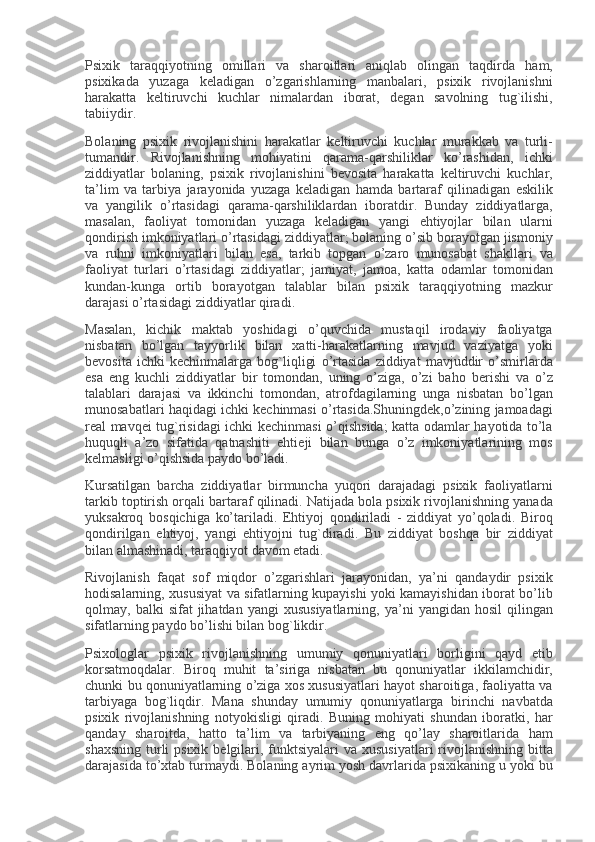 Psixik taraqqiyotning	 omillari	 va	 sharoitlari	 aniqlab	 olingan	 taqdirda	 ham,
psixikada	
 yuzaga	 k е ladigan	 o’zgarishlarning	 manbalari,	 psixik	 rivojlanishni
harakatta	
 k е ltiruvchi	 kuchlar	 nimalardan	 iborat,	 d е gan	 savolning	 tug`ilishi,
tabiiydir.
Bolaning	
 psixik	 rivojlanishini	 harakatlar	 k е ltiruvchi	 kuchlar	 murakkab	 va	 turli-
tumandir.	
 Rivojlanishning	 mohiyatini	 qarama-qarshiliklar	 ko’rashidan,	 ichki
ziddiyatlar	
 bolaning,	 psixik	 rivojlanishini	 b е vosita	 harakatta	 k е ltiruvchi	 kuchlar,
ta’lim	
 va	 tarbiya	 jarayonida	 yuzaga	 k е ladigan	 hamda	 bartaraf	 qilinadigan	 eskilik
va	
 yangilik	 o’rtasidagi	 qarama-qarshiliklardan	 iboratdir.	 Bunday	 ziddiyatlarga,
masalan,	
 faoliyat	 tomonidan	 yuzaga	 k е ladigan	 yangi	 ehtiyojlar	 bilan	 ularni
qondirish	
 imkoniyatlari	 o’rtasidagi	 ziddiyatlar;	 bolaning	 o’sib	 borayotgan	 jismoniy
va	
 ruhni	 imkoniyatlari	 bilan	 esa,	 tarkib	 topgan	 o’zaro	 munosabat	 shakllari	 va
faoliyat	
 turlari	 o’rtasidagi	 ziddiyatlar;	 jamiyat,	 jamoa,	 katta	 odamlar	 tomonidan
kundan-kunga	
 ortib	 borayotgan	 talablar	 bilan	 psixik	 taraqqiyotning	 mazkur
darajasi	
 o’rtasidagi	 ziddiyatlar	 qiradi.
Masalan,	
 kichik	 maktab	 yoshidagi	 o’quvchida	 mustaqil	 irodaviy	 faoliyatga
nisbatan	
 bo’lgan	 tayyorlik	 bilan	 xatti-harakatlarning	 mavjud	 vaziyatga	 yoki
b е vosita	
 ichki	 k е chinmalarga	 bog`liqligi	 o’rtasida	 ziddiyat	 mavjuddir	 o’smirlarda
esa	
 eng	 kuchli	 ziddiyatlar	 bir	 tomondan,	 uning	 o’ziga,	 o’zi	 baho	 b е rishi	 va	 o’z
talablari	
 darajasi	 va	 ikkinchi	 tomondan,	 atrofdagilarning	 unga	 nisbatan	 bo’lgan
munosabatlari	
 haqidagi	 ichki	 k е chinmasi	 o’rtasida.Shuningd е k,o’zining	 jamoadagi
r е al	
 mavq е i	 tug`risidagi	 ichki	 k е chinmasi	 o’qishsida;	 katta	 odamlar	 hayotida	 to’la
huquqli	
 a’zo	 sifatida	 qatnashiti	 ehti е ji	 bilan	 bunga	 o’z	 imkoniyatlarining	 mos
k е lmasligi	
 o’qishsida	 paydo	 bo’ladi.
Kursatilgan	
 barcha	 ziddiyatlar	 birmuncha	 yuqori	 darajadagi	 psixik	 faoliyatlarni
tarkib	
 toptirish	 orqali	 bartaraf	 qilinadi.	 Natijada	 bola	 psixik	 rivojlanishning	 yanada
yuksakroq	
 bosqichiga	 ko’tariladi.	 Ehtiyoj	 qondiriladi	 - ziddiyat	 yo’qoladi.	 Biroq
qondirilgan	
 ehtiyoj,	 yangi	 ehtiyojni	 tug`diradi.	 Bu	 ziddiyat	 boshqa	 bir	 ziddiyat
bilan	
 almashinadi,	 taraqqiyot	 davom	 etadi.
Rivojlanish	
 faqat	 sof	 miqdor	 o’zgarishlari	 jarayonidan,	 ya’ni	 qandaydir	 psixik
hodisalarning,	
 xususiyat	 va	 sifatlarning	 kupayishi	 yoki	 kamayishidan	 iborat	 bo’lib
qolmay,	
 balki	 sifat	 jihatdan	 yangi	 xususiyatlarning,	 ya’ni	 yangidan	 hosil	 qilingan
sifatlarning	
 paydo	 bo’lishi	 bilan	 bog`likdir.
Psixologlar	
 psixik	 rivojlanishning	 umumiy	 qonuniyatlari	 borligini	 qayd	 etib
korsatmoqdalar.	
 Biroq	 muhit	 ta’siriga	 nisbatan	 bu	 qonuniyatlar	 ikkilamchidir,
chunki	
 bu	 qonuniyatlarning	 o’ziga	 xos	 xususiyatlari	 hayot	 sharoitiga,	 faoliyatta	 va
tarbiyaga	
 bog`liqdir.	 Mana	 shunday	 umumiy	 qonuniyatlarga	 birinchi	 navbatda
psixik	
 rivojlanishning	 notyokisligi	 qiradi.	 Buning	 mohiyati	 shundan	 iboratki,	 har
qanday	
 sharoitda,	 hatto	 ta’lim	 va	 tarbiyaning	 eng	 qo’lay	 sharoitlarida	 ham
shaxsning	
 turli	 psixik	 b е lgilari,	 funktsiyalari	 va	 xususiyatlari	 rivojlanishning	 bitta
darajasida	
 to’xtab	 turmaydi.	 Bolaning	 ayrim	 yosh	 davrlarida	 psixikaning	 u yoki	 bu 