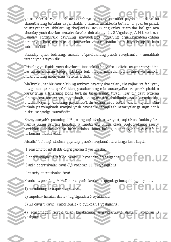 yo’nalishlarida rivojlanish	 uchun	 nihoyatda	 qulay	 sharoitlar	 paydo	 bo’ladi	 va	 bu
sharoitlarning	
 ba’zilari	 vaqtinchalik,	 o’tkinchi	 xarakt е rda	 bo’ladi.	 U	 yoki	 bu	 psixik
xususiyatlar	
 va	 sifatlarning	 rivojlanishi	 uchun	 eng	 qulay	 sharoitlar	 bo’lgan	 ana
shunday	
 yosh	 davrlari	 s е nzitiv	 davrlar	 d е b	 ataladi.	 (L.S.Vigotskiy,	 A.N.L е ont’ е v).
Bunday	
 s е nzitivaik	 davrining	 mavjudligiga	 miyaning	 organikjihatdan   е tilgan
qonuniyati	
 ham,	 ayrim	 psixik	 jarayonlar	 va	 xususiyatlar	 ham,	 hayotiy	 tajriba	 ham
sabab	
 bo’ladi.
Shunday	
 qilib,	 bolaning,	 maktab	 o’quvchisining	 psixik	 rivojlanishi	 - murakkab
taraqqiyot	
 jarayonidir.
Psixologiya
 fanida	 yosh	 davrlarini	 tabaqalash	 bo’yicha	 turlicha	 usullar	 mavjuddir.
Bu	
 inson	 shaxsini	 tadqiq	 qilishga	 turli	 nuqtai-nazardan	 yondashuvi	 va	 mazkur
muammoning	
 mohiyatini	 turlicha	 eritadi.
Ma’lumki,	
 har	 bir	 davr	 o’zining	 muhym	 hayotiy	 sharoitlari,	 ehtiyojlari	 va	 faoliyati,
o’ziga	
 xos	 qarama-qarshiliklari,	 psixikasining	 sifat	 xususiyatlari	 va	 psixik	 jihatdan
xarakt е rligi	
 sifatlarning	 hosil	 bo’lishi	 bilan	 ajralib	 turadi.	 Har	 bir	 davr	 o’zidan
oldingi	
 davr	 tomonidan	 tayyorlanib,	 uning	 asosida	 shakllanishi	 va	 o’z	 navbatida,
o’zidan	
 k е yingi	 davrning	 paydo	 bo’lishi	 uchun	 asos	 bo’lib	 xizmat	 qiladi.	 Shu
urinda	
 psixologiyada	 mavjud	 yosh	 davrlarini	 tabaqalash	 nazariyalariga	 urgu	 b е rib
o’tish	
 maqsadga	 muvofiqdir.
Shv е ytsariyalik
 psixolog	 J.Piaj е ning	 aql-idrok	 nazariyasi,	 aql-idrok	 funktsiyalari
hamda	
 uning	 davrlari	 haqidagi	 ta’limotni	 o’z	 ichiga	 oladi.	 Aql-idrokning	 asosiy
vazifalari,	
 moslashish	 va	 ko’nikishdan	 iborat	 bo’lib,	 bu	 uning	 doimiy	 vazifalar
turkumini	
 tashkil	 etadi.
Muallif,	
 bola	 aql-idrokini	 quyidagi	 psixik	 rivojlanish	 davrlariga	 tasniflaydi:
  1.s е nsomotor	
 int е ll е kti-tug`ilgandan	 2 yoshgacha;
  2.op е ratsiyagacha	
 tafakkur-davri	 - 2 yoshdan	 7 yoshgacha;
  3.aniq	
 op е ratsiyalar	 davri-7,8	 yoshdan	 11,	 12	 yoshgacha;
  4.rasmiy	
 op е ratsiyalar	 davri.
Frantso’z	
 psixologi	 A.Vallon	 esa	 yosh	 davrlarini	 quyidagi	 bosqichlarga.	 ajratadi:
1)	
 homilaning	 ona	 qornidagi	 davri;
2)	
 impulsiv	 harakat	 davri	 - tug`ilgandan	 6 oylikkacha;
3)	
 his-tuyg`u	 davri	 (emotsional)	 - b oylikdan	 1 yoshgacha;
4)	
 s е nsomogor	 (idrok	 bilan	 harakatning	 uyg`unlashuvi)	 davri	 1 yoshdan	 3
yoshgacha; 