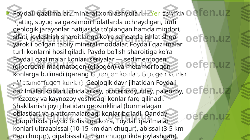 
Foy dali qazilmalar ,  mineral xom ashy olar  —  Yer   poʻstida
 qat tiq, suyuq va gazsimon holatlarda uchraydigan, turli 
geologik jarayonlar natijasida toʻplangan hamda miqdori, 
sifati, joylashish sharoitlariga koʻra sanoatda ishlatishga 
yarokli boʻlgan tabiiy mineral moddalar. Foydali qazilmalar 
turli konlarni hosil qiladi. Paydo boʻlish sharoitiga koʻra 
Foydali qazilmalar konlari seriyalar — sedimentogen 
(gipergen), magmatogen (gipogen) va metamorfogen 
konlarga bulinadi (qarang  Gipergen  konlar ,  Gipogen  konlar
,  Metamorfogen  konlar ).  Geologik davr jihatidan Foydali 
qazilmalar konlari ichida arxey, proterozoy, rifey, paleozoy, 
mezozoy va kaynozoy yoshidagi konlar farq qilinadi. 
Shakllanish joyi jihatidan geosinklinal (burmalagan 
oblastlar) va platformalardagi konlar boʻladi. Qanday 
chuqurlikda paydo boʻlishiga koʻra, Foydali qazilmalar 
konlari ultraabissal (10-15 km dan chuqur), abissal (3-5 km 
dan chuqur), gipabissal (1,5 km chuqurlikda joylashgan) 
konlarga boʻlinadi. Foydali qazilmalar uch guruhga: metall, 
nemetall va yonuvchilarga boʻlinadi.                 