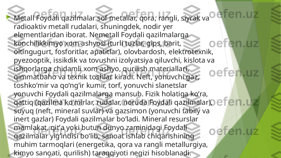 
Metall Foydali qazilmalar sof metallar, qora, rangli, siyrak va 
radioaktiv metall rudalari, shuningdek, nodir yer 
elementlaridan iborat. Nemetall Foydali qazilmalarga 
konchilikkimyo xom ashyosi (turli tuzlar, gips, barit, 
oltingugurt, fosforitlar, apatitlar), olovbardosh, elektrotexnik, 
pyezooptik, issikdik va tovushni izolyatsiya qiluvchi, kislota va 
ishqorlarga chidamli xom ashyo, qurilish materiallari, 
qimmatbaho va texnik toshlar kiradi. Neft, yonuvchi gaz, 
toshkoʻmir va qoʻngʻir kumir, torf, yonuvchi slanetslar 
yonuvchi Foydali qazilmalarga mansub. Fizik holatiga koʻra, 
qattiq (qazilma koʻmirlar, rudalar, noruda Foydali qazilmalar), 
suyuq (neft, mineral suvlar) va gazsimon (yonuvchi tabiiy va 
inert gazlar) Foydali qazilmalar boʻladi. Mineral resurslar 
mamlakat, qitʼa yoki butun dunyo zaminidagi Foydali 
qazilmalar yigʻindisi boʻlib, sanoat ishlab chiqarishining 
muhim tarmoqlari (energetika, qora va rangli metallurgiya, 
kimyo sanoati, qurilish) taraqqiyoti negizi hisoblanadi.                 