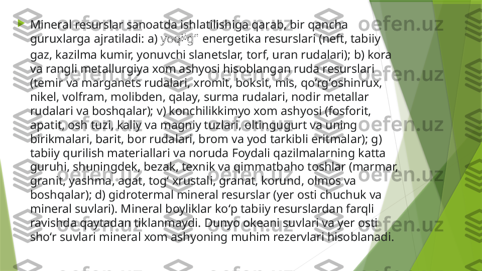 
Mineral resurslar sanoatda ishlatilishiga qarab, bir qancha 
guruxlarga ajratiladi: a)  yoqilgʻi  energetika resurslari (neft, tabiiy 
gaz, kazilma kumir, yonuvchi slanetslar, torf, uran rudalari); b) kora 
va rangli metallurgiya xom ashyosi hisoblangan ruda resurslari 
(temir va marganets rudalari, xromit, boksit, mis, qoʻrgʻoshinrux, 
nikel, volfram, molibden, qalay, surma rudalari, nodir metallar 
rudalari va boshqalar); v) konchilikkimyo xom ashyosi (fosforit, 
apatit, osh tuzi, kaliy va magniy tuzlari, oltingugurt va uning 
birikmalari, barit, bor rudalari, brom va yod tarkibli eritmalar); g) 
tabiiy qurilish materiallari va noruda Foydali qazilmalarning katta 
guruhi, shuningdek, bezak, texnik va qimmatbaho toshlar (marmar, 
granit, yashma, agat, togʻ xrustali, granat, korund, olmos va 
boshqalar); d) gidrotermal mineral resurslar (yer osti chuchuk va 
mineral suvlari). Mineral boyliklar koʻp tabiiy resurslardan farqli 
ravishda qaytadan tiklanmaydi. Dunyo okeani suvlari va yer osti 
shoʻr suvlari mineral xom ashyoning muhim rezervlari hisoblanadi.                 