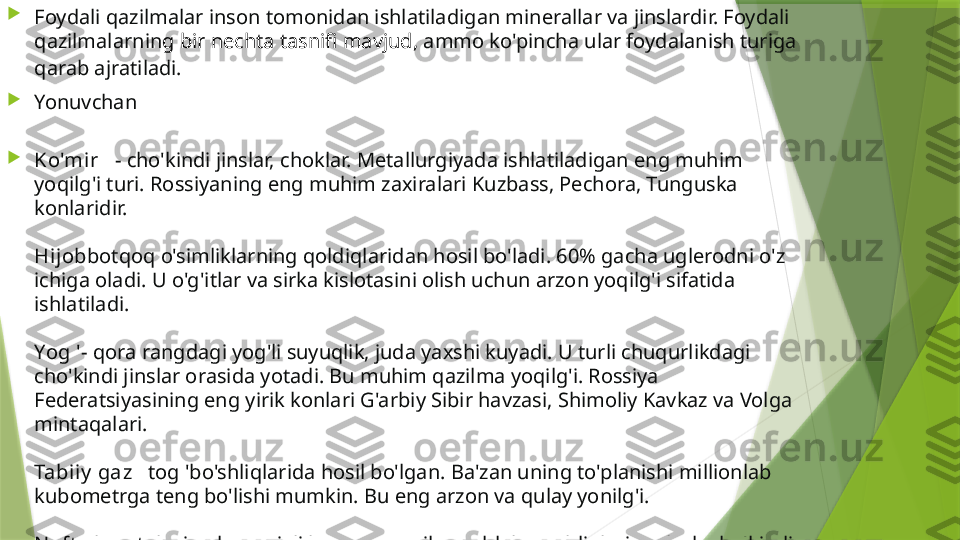 
Foydali qazilmalar inson tomonidan ishlatiladigan minerallar va jinslardir. Foydali 
qazilmalarnin g  bir nechta tasnifi mavjud ,  ammo ko'pincha ular foydalanish turiga 
qarab ajratiladi.

Yonuvchan

Ko'mir    - cho'kindi jinslar, choklar. Metallurgiyada ishlatiladigan eng muhim 
yoqilg'i turi. Rossiyaning eng muhim zaxiralari Kuzbass, Pechora, Tunguska 
konlaridir.
Hijob botqoq o'simliklarning qoldiqlaridan hosil bo'ladi. 60% gacha uglerodni o'z 
ichiga oladi. U o'g'itlar va sirka kislotasini olish uchun arzon yoqilg'i sifatida 
ishlatiladi.
Yog ' - qora rangdagi yog'li suyuqlik, juda yaxshi kuyadi. U turli chuqurlikdagi 
cho'kindi jinslar orasida yotadi. Bu muhim qazilma yoqilg'i. Rossiya 
Federatsiyasining eng yirik konlari G'arbiy Sibir havzasi, Shimoliy Kavkaz va Volga 
mintaqalari.
Tabiiy  gaz    tog 'bo'shliqlarida hosil bo'lgan. Ba'zan uning to'planishi millionlab 
kubometrga teng bo'lishi mumkin. Bu eng arzon va qulay yonilg'i.
N eft  sl anet slari    - kremniyli loy va organik moddalar qoldiqlari aralash cho'kindi 
jinslar. Slanets distillanganida tarkibiga va moyiga o'xshash qatronlar olinadi.                 