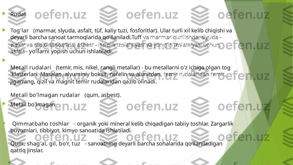 
Rudali

Tog'lar    (marmar, slyuda, asfalt, tüf, kaliy tuzi, fosforitlar). Ular turli xil kelib chiqishi va 
deyarli barcha sanoat tarmoqlarida qo'llaniladi.Tuff  va marmar qurilishda , slyuda - 
elektr va radio sanoatida, asbest - issiqlik izolatsiyasi va yong'in izolatsiyasi uchun, 
asfalt  - yo'llarni yopish uchun ishlatiladi.

Met all  rudalari    (temir, mis, nikel, rangli metallar) - bu metallarni o'z ichiga olgan tog 
'klasterlari. Masalan, alyuminiy boksit, nefelin va alunitdan,   temir rudalaridan temir , 
jigarrang, qizil va magnit temir rudalaridan qazib olinadi.
Met all  bo'l magan rudalar    (qum, asbest).

Metall bo'lmagan

  Qi mmat baho t oshl ar    - organik yoki mineral kelib chiqadigan tabiiy toshlar. Zargarlik 
buyumlari, tibbiyot, kimyo sanoatida ishlatiladi.
Qum, shag'al, gil, bo'r, t uz    - sanoatning deyarli barcha sohalarida qo'llaniladigan 
qattiq jinslar.                 