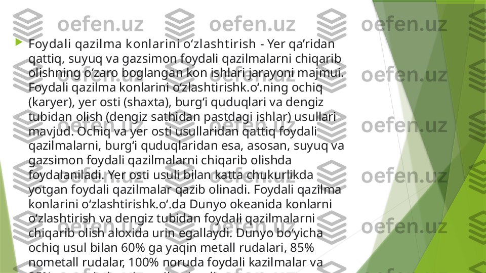 
Foy dali qazilma k onlarini oʻzlasht irish  - Yer qaʼridan 
qattiq, suyuq va gazsimon foydali qazilmalarni chiqarib 
olishning oʻzaro boglangan kon ishlari jarayoni majmui. 
Foydali qazilma konlarini oʻzlashtirishk.oʻ.ning ochiq 
(karyer), yer osti (shaxta), burgʻi quduqlari va dengiz 
tubidan olish (dengiz sathidan pastdagi ishlar) usullari 
mavjud. Ochiq va yer osti usullaridan qattiq foydali 
qazilmalarni, burgʻi quduqlaridan esa, asosan, suyuq va 
gazsimon foydali qazilmalarni chiqarib olishda 
foydalaniladi. Yer osti usuli bilan katta chukurlikda 
yotgan foydali qazilmalar qazib olinadi. Foydali qazilma 
konlarini oʻzlashtirishk.oʻ.da Dunyo okeanida konlarni 
oʻzlashtirish va dengiz tubidan foydali qazilmalarni 
chiqarib olish aloxida urin egallaydi. Dunyo boʻyicha 
ochiq usul bilan 60% ga yaqin metall rudalari, 85% 
nometall rudalar, 100% noruda foydali kazilmalar va 
35% ga yaqin kumir qazib olinadi.                 