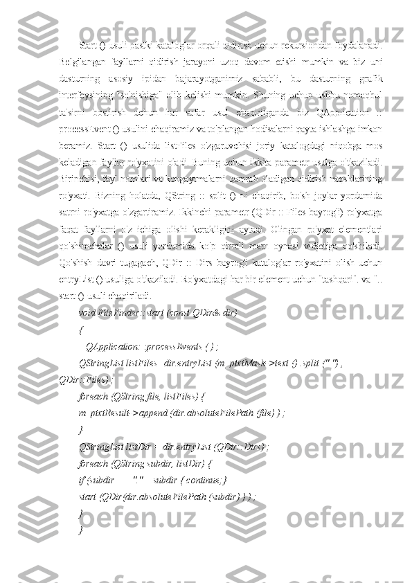 Start () usuli pastki kataloglar orqali qidirish uchun rekursiondan foydalanadi.
Belgilangan   fayllarni   qidirish   jarayoni   uzoq   davom   etishi   mumkin   va   biz   uni
dasturning   asosiy   ipidan   bajarayotganimiz   sababli,   bu   dasturning   grafik
interfeysining   "so'nishiga"   olib   kelishi   mumkin.   Shuning   uchun   ushbu   nomaqbul
ta'sirni   bostirish   uchun   har   safar   usul   chaqirilganda   biz   QApplication   ::
processEvent () usulini chaqiramiz va to'plangan hodisalarni qayta ishlashga imkon
beramiz.   Start   ()   usulida   listFiles   o'zgaruvchisi   joriy   katalogdagi   niqobga   mos
keladigan fayllar ro'yxatini oladi. Buning uchun ikkita parametr usulga o'tkaziladi.
Birinchisi, fayl nomlari va kengaytmalarni qamrab oladigan qidirish naqshlarining
ro'yxati.   Bizning   holatda,   QString   ::   split   ()   ni   chaqirib,   bo'sh   joylar   yordamida
satrni ro'yxatga o'zgartiramiz. Ikkinchi parametr (QDir :: Files bayrog'i) ro'yxatga
faqat   fayllarni   o'z   ichiga   olishi   kerakligini   aytadi.   Olingan   ro'yxat   elementlari
qo'shimchalar   ()   usuli   yordamida   ko'p   qirrali   matn   oynasi   vidjetiga   qo'shiladi.
Qo'shish   davri   tugagach,   QDir   ::   Dirs   bayrog'i   kataloglar   ro'yxatini   olish   uchun
entryList () usuliga o'tkaziladi. Ro'yxatdagi har bir element uchun "tashqari". va "..
start () usuli chaqiriladi.
void FileFinder::start (const QDir& dir)
{
   QApplication: :processEvents ( ) ;
QStringList listFiles=dir.entryList (m_ptxtMask->text () .split (" ") , 
QDir::Files) ;
foreach (QString file, listFiles) {
m_ptxtResult->append (dir.absoluteFilePath (file) ) ;
}
QStringList listDir = dir.entryList (QDir::Dirs) ;
foreach (QString subdir, listDir) {
if (subdir == "." || subdir { continue;}
start (QDir(dir.absoluteFilePath (subdir) ) ) ;
}
} 