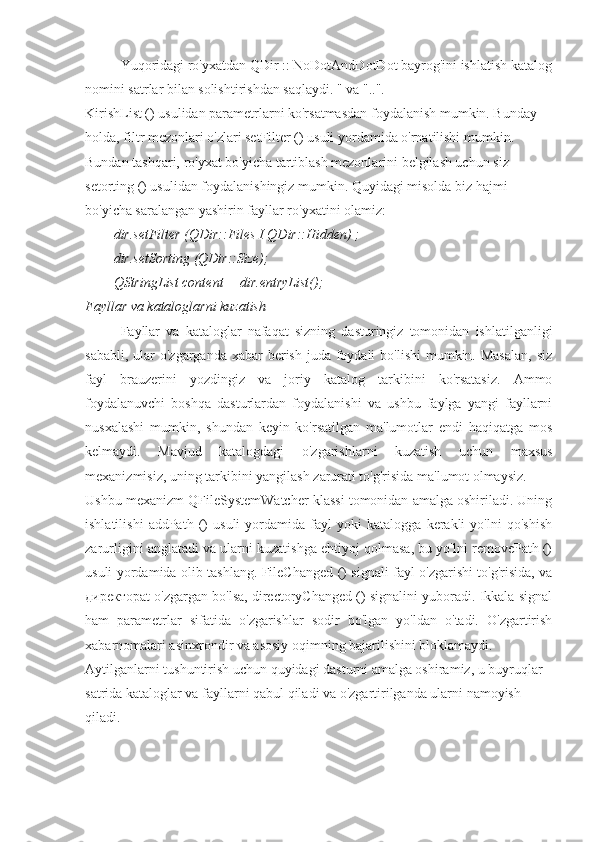 Yuqoridagi ro'yxatdan QDir :: NoDotAndDotDot bayrog'ini ishlatish katalog
nomini satrlar bilan solishtirishdan saqlaydi. " va "..".
KirishList () usulidan parametrlarni ko'rsatmasdan foydalanish mumkin. Bunday 
holda, filtr mezonlari o'zlari setFilter () usuli yordamida o'rnatilishi mumkin. 
Bundan tashqari, ro'yxat bo'yicha tartiblash mezonlarini belgilash uchun siz 
setorting () usulidan foydalanishingiz mumkin. Quyidagi misolda biz hajmi 
bo'yicha saralangan yashirin fayllar ro'yxatini olamiz:
dir.setFilter (QDir::Files I QDir::Hidden) ;
dir.setSorting (QDir::Size);
QStringList content = dir.entryList();
Fayllar va kataloglarni kuzatish
Fayllar   va   kataloglar   nafaqat   sizning   dasturingiz   tomonidan   ishlatilganligi
sababli, ular  o'zgarganda  xabar  berish  juda foydali  bo'lishi  mumkin. Masalan,  siz
fayl   brauzerini   yozdingiz   va   joriy   katalog   tarkibini   ko'rsatasiz.   Ammo
foydalanuvchi   boshqa   dasturlardan   foydalanishi   va   ushbu   faylga   yangi   fayllarni
nusxalashi   mumkin,   shundan   keyin   ko'rsatilgan   ma'lumotlar   endi   haqiqatga   mos
kelmaydi.   Mavjud   katalogdagi   o'zgarishlarni   kuzatish   uchun   maxsus
mexanizmisiz, uning tarkibini yangilash zarurati to'g'risida ma'lumot olmaysiz.
Ushbu mexanizm QFileSystemWatcher klassi tomonidan amalga oshiriladi. Uning
ishlatilishi   addPath   ()   usuli   yordamida   fayl   yoki   katalogga   kerakli   yo'lni   qo'shish
zarurligini anglatadi va ularni kuzatishga ehtiyoj qolmasa, bu yo'lni removePath ()
usuli yordamida olib tashlang. FileChanged () signali fayl o'zgarishi to'g'risida, va
директорat o'zgargan bo'lsa, directoryChanged () signalini yuboradi. Ikkala signal
ham   parametrlar   sifatida   o'zgarishlar   sodir   bo'lgan   yo'ldan   o'tadi.   O'zgartirish
xabarnomalari asinxrondir va asosiy oqimning bajarilishini bloklamaydi.
Aytilganlarni tushuntirish uchun quyidagi dasturni amalga oshiramiz, u buyruqlar 
satrida kataloglar va fayllarni qabul qiladi va o'zgartirilganda ularni namoyish 
qiladi. 