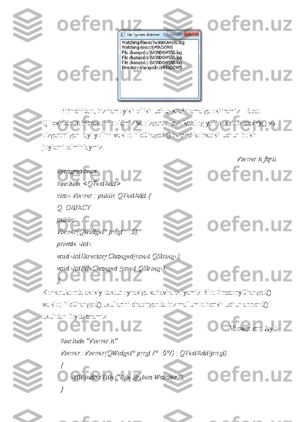 Birinchidan, biz namoyish qilish uchun sinfni amalga oshiramiz - faqat 
QTextEdit-ni meros qilib olamiz va o'zgartirilgan katalog yo'lini slotDirectory() va 
o'zgartirilgan fayl yo'lini va slotFileChaged () nomini ko'rsatish uchun bo'sh 
joylarni ta'minlaymiz.
Viewer.h fayli
#pragma once
#include <QTextEdit>
class Viewer : public QTextEdit {
Q_OBJECT
public:
Viewer(QWidget* pwgt = 0);
private slots:
void slotDirectoryChanged(const QStrings);
void slotFileChanged (const QStrings);
};
Konstruktorda asosiy dastur oynasiga sarlavha qo'yamiz. SlotDirectoryChanged() 
va slotFileChanged() usullarini chaqirganda biz ma'lumot berish uchun append() 
usulidan foydalanamiz.
Viewer.cpp fayli
#include "Viewer.h"
Viewer::Viewer(QWidget* pwgt /*=0*/) : QTextEdit(pwgt)
{
      setWindowTitle("File System Watcher");
} 