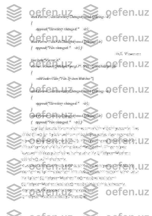 void Viewer::slotDirectoryChanged(const QStrings str)
{
      append("Directory changed:" + str);
}
void Viewer::slotFileChanged(const QStrings str)
{    append("File changed:" + str);}
Файл  Viewer.cpp
#include "Viewer.h"
Viewer::Viewer(QWidget* pwgt /*=0*/) : QTextEdit(pwgt)
{
      setWindowTitle("File System Watcher");
}
void Viewer::slotDirectoryChanged(const QStrings str)
{
      append("Directory changed:" + str);
}
void Viewer::slotFileChanged(const QStrings str)
{    append("File changed:" + str);}
Quyidagi dasturda biz tomoshabin va tomoshabin vidjetini yaratamiz. Ilova 
ob'ekti (ilova) dan foydalanuvchi tomonidan buyruq satriga o'tgan parametrlar 
ro'yxatini so'raymiz (argumentlar usuli). Biz ro'yxatning eng birinchi elementini 
olib tashlaymiz, chunki bu bizning dasturimizning nomi. Olingan ro'yxat 
kuzatuvchi ob'ektga yuboriladi va buning uchun biz QFileSystemWatcher :: 
addPaths () usulini chaqiramiz.
Kuzatuvchi ob'ekti avtomatik ravishda tahlil qiladi va ro'yxatdan nima katalog 
ekanligini va fayl nima ekanligini bilib oladi. Ushbu tahlil natijasini ko'rish uchun 
biz fayllarni (QFileSystemWatcher::files() metod) va kataloglarni 
(QFileSystemWatcher ::kataloglar() metod) alohida-alohida ko'rsatamiz. 
Keyinchalik, biz kuzatuvchi ob'ektning signallarini 
QFileSystemWatcher::directoryChanged() va  