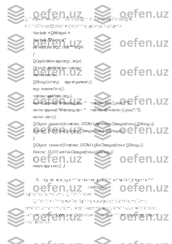 QFileSystemWatcher::fileChanged()-ni slotDirectoryChanged() va 
slotFileChanged() ekran vidjetlarining uyalariga bog'laymiz.
#include <QtWidgets>
#include "Viewer.h"
int main(int argc, char** argv)
{
QApplication app(argc, argv);
QFileSystemWatcher watcher;
Viewer viewer;
QStringList args = app.arguments();
args.removeFirst();
watcher.addPaths(args);
viewer.append("Watching files:" + watcher.files().join(";"));
viewer.append("Watching dirs:" + watcher.directories().join(";"));
viewer.show();
QObject::connect(&watcher, SIGNAL(directoryChanged(const QStrings)),
Sviewer, SLOT(slotDirectoryChanged(const QString&))
);
QObject::connect(Swatcher, SIGNAL(fileChanged(const QStrings)),
Sviewer, SLOT(slotFileChanged(const QStrings))
) ;
return app.exec(); }
3. Fayl va kataloglarni tanlash va tarkibini ko’rsatish jarayonlarini
dasturlash.
Fayllar haqida ma'lumot. QFilelnfo klassi
QFilelnfo sinfining vazifasi faylning xususiyatlari to'g'risida ma'lumot 
berishdir: uning nomi, hajmi, oxirgi o'zgartirish vaqti, kirish huquqi va boshqalar. 
Ushbu sinf ob'ekti faylga yoki QFile klassi ob'ektiga yo'lni konstruktoriga o'tkazish
orqali yaratiladi. 