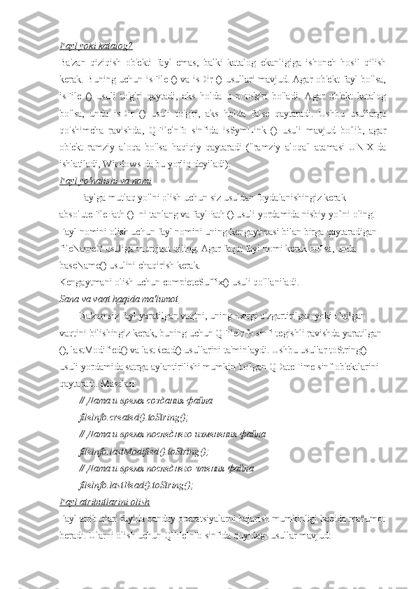 Fayl yoki katalog?
Ba'zan   qiziqish   ob'ekti   fayl   emas,   balki   katalog   ekanligiga   ishonch   hosil   qilish
kerak. Buning uchun isFile () va isDir () usullari mavjud. Agar ob'ekt fayl bo'lsa,
isFile   ()   usuli   to'g'ri   qaytadi,   aks   holda   u   noto'g'ri   bo'ladi.   Agar   ob'ekt   katalog
bo'lsa,   unda   isDir   ()   usuli   to'g'ri,   aks   holda   false   qaytaradi.   Ushbu   usullarga
qo'shimcha   ravishda,   QFilelnfo   sinfida   isSymLink   ()   usuli   mavjud   bo'lib,   agar
ob'ekt   ramziy   aloqa   bo'lsa   haqiqiy   qaytaradi   ("ramziy   aloqa"   atamasi   UNIX-da
ishlatiladi, Windows-da bu yorliq deyiladi).
Fayl yo'nalishi va nomi
Faylga mutlaq yo'lni olish uchun siz usuldan foydalanishingiz kerak
absoluteFilePath () -ni tanlang va faylPath () usuli yordamida nisbiy yo'lni oling. 
Fayl nomini olish uchun fayl nomini uning kengaytmasi bilan birga qaytaradigan 
fileNameO usuliga murojaat qiling. Agar faqat fayl nomi kerak bo'lsa, unda 
baseName() usulini chaqirish kerak.
Kengaytmani olish uchun compieteSuffix() usuli qo'llaniladi.
Sana va vaqt haqida ma'lumot
Ba'zan siz fayl yaratilgan vaqtni, uning oxirgi o'zgartirilgan yoki o'qilgan 
vaqtini bilishingiz kerak, buning uchun QFilelnfo sinfi tegishli ravishda yaratilgan 
(), lastModified() va lastRead() usullarini ta'minlaydi. Ushbu usullar toString() 
usuli yordamida satrga aylantirilishi mumkin bo'lgan QDateTime sinf ob'ektlarini 
qaytaradi. Masalan :
// Дата и время создания файла
filelnfo . created (). toString ();
// Дата и время последнего изменения файла
filelnfo . lastModified (). toString ();
// Дата и время последнего чтения файла
filelnfo.lastRead().toString();
Fayl atributlarini olish
Fayl atributlari faylda qanday operatsiyalarni bajarish mumkinligi haqida ma'lumot
beradi. Ularni olish uchun QFilelnfo sinfida quyidagi usullar mavjud: 