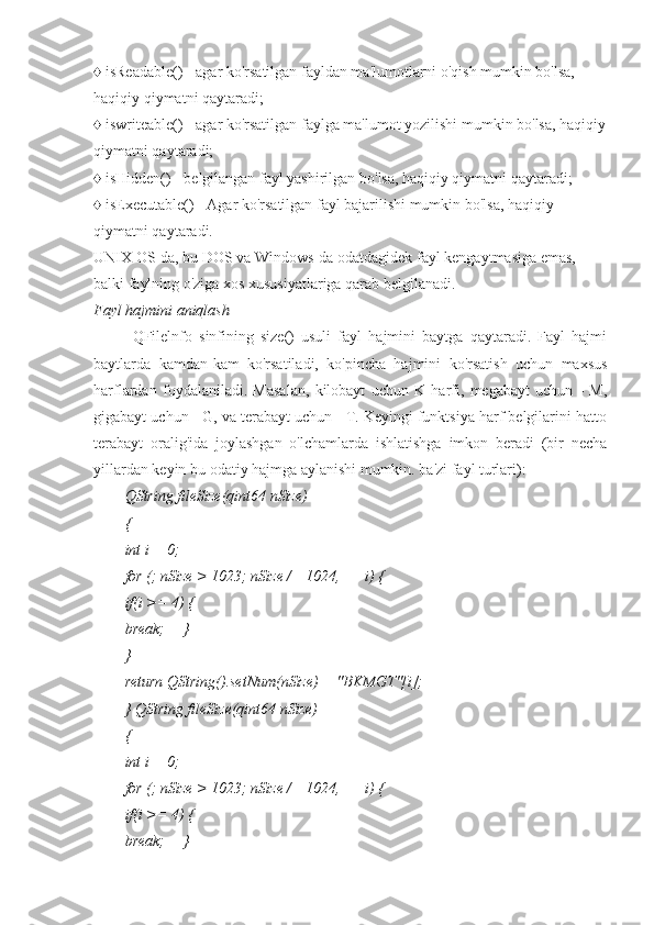 ♦ isReadable() - agar ko'rsatilgan fayldan ma'lumotlarni o'qish mumkin bo'lsa, 
haqiqiy qiymatni qaytaradi;
♦ iswriteable() - agar ko'rsatilgan faylga ma'lumot yozilishi mumkin bo'lsa, haqiqiy
qiymatni qaytaradi;
♦ isHidden() - belgilangan fayl yashirilgan bo'lsa, haqiqiy qiymatni qaytaradi;
♦ isExecutable() - Agar ko'rsatilgan fayl bajarilishi mumkin bo'lsa, haqiqiy 
qiymatni qaytaradi.
UNIX OS-da, bu DOS va Windows-da odatdagidek fayl kengaytmasiga emas, 
balki faylning o'ziga xos xususiyatlariga qarab belgilanadi.
Fayl hajmini aniqlash
QFilelnfo   sinfining   size()   usuli   fayl   hajmini   baytga   qaytaradi.   Fayl   hajmi
baytlarda   kamdan-kam   ko'rsatiladi,   ko'pincha   hajmini   ko'rsatish   uchun   maxsus
harflardan   foydalaniladi.   Masalan,   kilobayt   uchun   K   harfi,   megabayt   uchun   -   M,
gigabayt uchun - G, va terabayt uchun - T. Keyingi funktsiya harf belgilarini hatto
terabayt   oralig'ida   joylashgan   o'lchamlarda   ishlatishga   imkon   beradi   (bir   necha
yillardan keyin bu odatiy hajmga aylanishi mumkin. ba'zi fayl turlari):
QString fileSize(qint64 nSize)
{
int i = 0;
for (; nSize > 1023; nSize /= 1024, ++i) {
if(i >= 4) {
break;     }
}
return QString().setNum(nSize) + "BKMGT"[i];
} QString fileSize(qint64 nSize)
{
int i = 0;
for (; nSize > 1023; nSize /= 1024, ++i) {
if(i >= 4) {
break;     } 