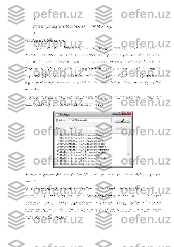 }
return QString().setNum(nSize) + "BKMGT"[i];
}
Katalog tarkibini ko'rish
QDir   sinfidan   foydalanib,   siz   ko'rsatilgan   katalog   tarkibini   olishingiz
mumkin. Bunday holda, sizni qiziqtirmaydigan fayllarni ro'yxatdan o'chirish uchun
turli xil filtrlarni qo'llashga ruxsat beriladi. Ushbu maqsadlar uchun sinf kirishList
()   va   entryinfoList   ()   usullarini   belgilaydi.   Birinchisi   element   nomlari   ro'yxatini
qaytaradi   (QStringList),   ikkinchisi   ma'lumot   ro'yxatini   (QFileinfoList)   qaytaradi.
Agar   katalogdagi   elementlar   sonini   bilish   kerak   bo'lsa,   faqat   count   ()   usulini
chaqiring.
Quyidagi rasmda ko'rsatilgan dastur Katalog katalogi matn maydonida ko'rsatilgan
katalogdagi fayllarni rekursiv ravishda qidiradi.
Bitmap   tugmachasini   bosish   kerakli   katalogni   tanlash   uchun   dialog   oynasini
ochadi.
Mask   matn   oynasi   ko'rsatilgan   fayllar   uchun   filtrni   o'rnatadi.   Masalan,   C   ++
manbali   fayllarini   ko'rsatish   uchun   Mask   maydonida   *   .ppp   va   *   .H   belgisini
ko'rsatish   kerak.   Topish   tugmachasini   bosgandan   so'ng,   fayllar   belgilangan
parametrlarga   muvofiq   qidiriladi   va   namoyish   etiladi.   Natijalar   ko'p   qatorli   matn
qutisi vidjetida ko'rsatiladi. 