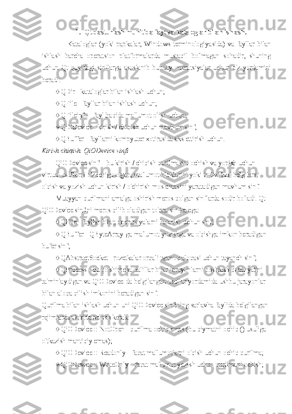 1. Qt dasturlash muhitida  fayl va kataloglar bilan ishlash.
                    Kataloglar   (yoki   papkalar,   Windows   terminologiyasida)   va   fayllar   bilan
ishlash   barcha   operatsion   platformalarda   mustaqil   bo'lmagan   sohadir,   shuning
uchun   Qt   quyidagi   sinflarga   asoslanib   bunday   operatsiyalar   uchun   o'z   yordamini
beradi:
♦ QDir - kataloglar bilan ishlash uchun;
♦ QFile - fayllar bilan ishlash uchun;
♦ QFileinfo - fayl haqida ma'lumot olish uchun;
♦ QiODevice - kirish / chiqish uchun mavhum sinf;
♦ QBuffer - fayllarni kompyuter xotirasida aks ettirish uchun.
Kirish chiqish. QiODevice sinfi
        QiODevice sinfi - bu kirish / chiqish qurilmasini ochish va yopish uchun 
virtual usullarni o'z ichiga olgan, ma'lumot bloklarini yoki individual belgilarni 
o'qish va yozish uchun kirish / o'chirish moslamasini yaratadigan mavhum sinf.
Muayyan qurilmani amalga oshirish meros qolgan sinflarda sodir bo'ladi. Qt 
QiODevice sinfini meros qilib oladigan to'rtta sinfga ega:
♦ QFile - fayllar bilan operatsiyalarni bajarish uchun sinf;
♦ QBuffer - QByteArray-ga ma'lumot yozishga va o'qishga imkon beradigan 
bufer sinf;
♦ QAbstractSocket - rozetkalar orqali tarmoq aloqasi uchun tayanch sinf;
♦ QProcess - bu qo'shimcha dalillar bilan jarayonlarni boshlash qobiliyatini 
ta'minlaydigan va QiODevice-da belgilangan usullar yordamida ushbu jarayonlar 
bilan aloqa qilish imkonini beradigan sinf.
Qurilma bilan ishlash uchun uni QiODevice sinfining sarlavha faylida belgilangan 
rejimlardan birida ochish kerak:
♦ QiODevice :: NotOpen - qurilma ochiq emas (bu qiymatni ochiq () usuliga 
o'tkazish mantiqiy emas);
♦ QiODevice :: Readonly - faqat ma'lumotlarni o'qish uchun ochiq qurilma;
♦ QiODevice :: WriteOnly - faqat ma'lumot yozish uchun qurilmani ochish; 