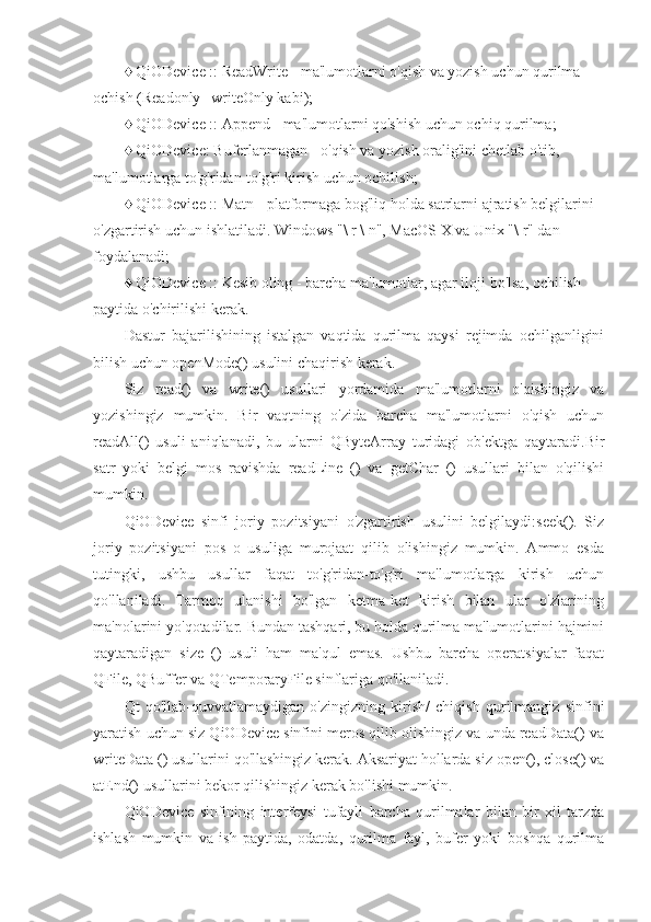 ♦ QiODevice :: ReadWrite - ma'lumotlarni o'qish va yozish uchun qurilma 
ochish (Readonly | writeOnly kabi);
♦ QiODevice :: Append - ma'lumotlarni qo'shish uchun ochiq qurilma;
♦ QiODevice: Buferlanmagan - o'qish va yozish oralig'ini chetlab o'tib, 
ma'lumotlarga to'g'ridan-to'g'ri kirish uchun ochilish;
♦ QiODevice :: Matn - platformaga bog'liq holda satrlarni ajratish belgilarini 
o'zgartirish uchun ishlatiladi. Windows "\ r \ n", MacOS X va Unix "\ r" dan 
foydalanadi;
♦ QiODevice :: Kesib oling - barcha ma'lumotlar, agar iloji bo'lsa, ochilish 
paytida o'chirilishi kerak.
Dastur   bajarilishining   istalgan   vaqtida   qurilma   qaysi   rejimda   ochilganligini
bilish uchun openMode() usulini chaqirish kerak.
Siz   read()   va   write()   usullari   yordamida   ma'lumotlarni   o'qishingiz   va
yozishingiz   mumkin.   Bir   vaqtning   o'zida   barcha   ma'lumotlarni   o'qish   uchun
readAll()   usuli   aniqlanadi,   bu   ularni   QByteArray   turidagi   ob'ektga   qaytaradi.Bir
satr   yoki   belgi   mos   ravishda   readLine   ()   va   getChar   ()   usullari   bilan   o'qilishi
mumkin.
QiODevice   sinfi   joriy   pozitsiyani   o'zgartirish   usulini   belgilaydi:seek().   Siz
joriy   pozitsiyani   pos   o   usuliga   murojaat   qilib   olishingiz   mumkin.   Ammo   esda
tutingki,   ushbu   usullar   faqat   to'g'ridan-to'g'ri   ma'lumotlarga   kirish   uchun
qo'llaniladi.   Tarmoq   ulanishi   bo'lgan   ketma-ket   kirish   bilan   ular   o'zlarining
ma'nolarini yo'qotadilar. Bundan tashqari, bu holda qurilma ma'lumotlarini hajmini
qaytaradigan   size   ()   usuli   ham   ma'qul   emas.   Ushbu   barcha   operatsiyalar   faqat
QFile, QBuffer va QTemporaryFile sinflariga qo'llaniladi.
Qt   qo'llab-quvvatlamaydigan   o'zingizning   kirish/   chiqish   qurilmangiz   sinfini
yaratish uchun siz QiODevice sinfini meros qilib olishingiz va unda readData() va
writeData () usullarini qo'llashingiz kerak. Aksariyat hollarda siz open(), close() va
atEnd() usullarini bekor qilishingiz kerak bo'lishi mumkin.
QiODevice   sinfining   interfeysi   tufayli   barcha   qurilmalar   bilan   bir   xil   tarzda
ishlash   mumkin   va   ish   paytida,   odatda,   qurilma   fayl,   bufer   yoki   boshqa   qurilma 