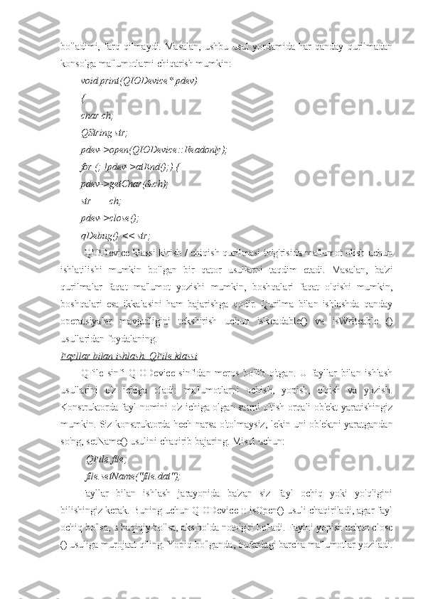 bo'ladimi,   farq   qilmaydi.   Masalan,   ushbu   usul   yordamida   har   qanday   qurilmadan
konsolga ma'lumotlarni chiqarish mumkin:
void print(QIODevice* pdev)
{
char ch;
QString str;
pdev->open(QIODevice::Readonly);
for (; !pdev->atEnd();) {
pdev->getChar(&ch);
str += ch;
pdev->close();
qDebug() << str;
             QIODevice klassi  kirish / chiqish qurilmasi to'g'risida ma'lumot olish uchun
ishlatilishi   mumkin   bo'lgan   bir   qator   usullarni   taqdim   etadi.   Masalan,   ba'zi
qurilmalar   faqat   ma'lumot   yozishi   mumkin,   boshqalari   faqat   o'qishi   mumkin,
boshqalari   esa   ikkalasini   ham   bajarishga   qodir.   Qurilma   bilan   ishlashda   qanday
operatsiyalar   mavjudligini   tekshirish   uchun   isReadable()   va   isWriteable   ()
usullaridan foydalaning.
Fayllar bilan ishlash. QFile klassi
QFile   sinfi   QIODevice   sinfidan   meros   bo'lib   o'tgan.   U   fayllar   bilan   ishlash
usullarini   o'z   ichiga   oladi:   ma'lumotlarni   ochish,   yopish,   o'qish   va   yozish.
Konstruktorda fayl nomini o'z ichiga olgan satrni o'tish orqali ob'ekt yaratishingiz
mumkin. Siz konstruktorda hech narsa o'tolmaysiz, lekin uni ob'ektni yaratgandan
so'ng, setName() usulini chaqirib bajaring. Misol uchun:
QFile file;
file.setName("file.dat");
Fayllar   bilan   ishlash   jarayonida   ba'zan   siz   fayl   ochiq   yoki   yo'qligini
bilishingiz kerak. Buning uchun QIODevice :: isOpen() usuli chaqiriladi, agar fayl
ochiq bo'lsa, u haqiqiy bo'lsa, aks holda noto'g'ri bo'ladi. Faylni yopish uchun close
() usuliga murojaat qiling. Yopiq bo'lganda, buferdagi barcha ma'lumotlar yoziladi. 