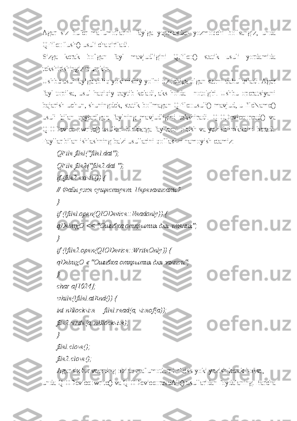 Agar   siz   bufer   ma'lumotlarini   faylga   yopmasdan   yozmoqchi   bo'lsangiz,   unda
QFile::flush() usuli chaqiriladi.
Sizga   kerak   bo'lgan   fayl   mavjudligini   QFile::()   statik   usuli   yordamida
tekshirishingiz mumkin.
Ushbu usul faylga to'liq yoki nisbiy yo'lni o'z ichiga olgan satrni qabul qiladi. Agar
fayl   topilsa,   usul   haqiqiy   qaytib   keladi,   aks   holda   -   noto'g'ri.   Ushbu   operatsiyani
bajarish uchun, shuningdek,  statik bo'lmagan  QFile::usuli()  mavjud, u fileName()
usuli   bilan   qaytarilgan   faylning   mavjudligini   tekshiradi.   QIODevice::read()   va
QIODevice  ::write() usullari bloklarga fayllarni o'qish va yozish imkonini beradi.
Fayllar bilan ishlashning ba'zi usullarini qo'llashni namoyish etamiz:
QFile filel("filel.dat");
QFile file2("file2.dat ");
if (file2.exists()) {
//  Файл   уже   существует .  Перезаписать ?
}
if (!filel.open(QIODevice::Readonly)) {
qDebugO  << "Ошибка открытия для чтения";
}
if (!file2.open(QIODevice::WriteOnly)) {
qDebugO  « "Ошибка открытия для записи";
}
char а[1024];
while(!filel.atEnd()) {
int nBlocksize = filel.read(a, sizeof(a));
file2.write(a, nBlocksize);
}
filel.close();
file2.close();
Agar siz bir vaqtning o'zida ma'lumotlarni o'qish yoki yozish kerak bo'lsa, 
unda QIODevice::write() va QIODevice::readAll() usullaridan foydalaning. Barcha 