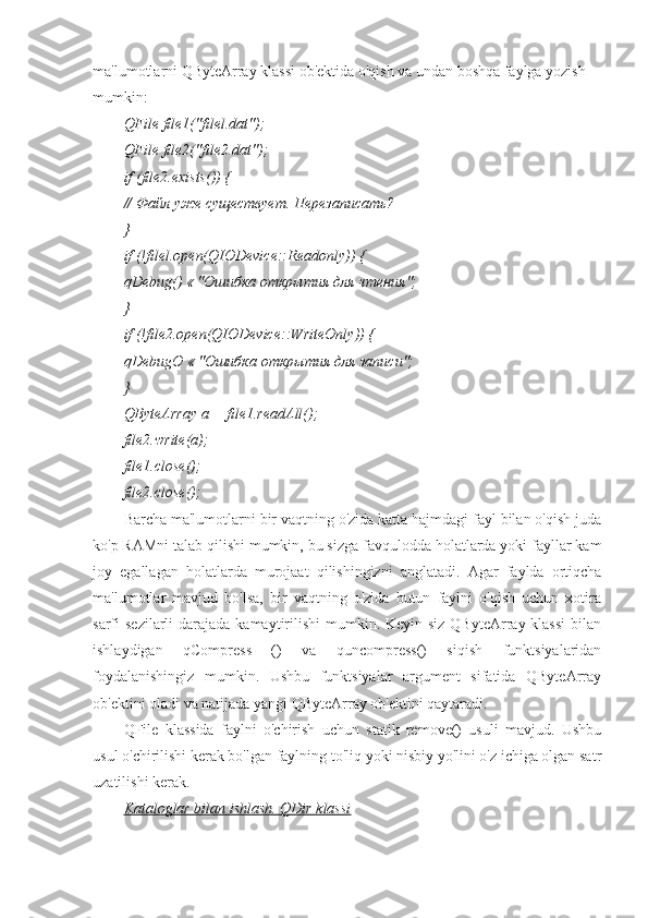 ma'lumotlarni QByteArray klassi ob'ektida o'qish va undan boshqa faylga yozish 
mumkin:
QFile file1("filel.dat");
QFile file2("file2.dat");
if  ( file 2. exists ()) {
// Файл уже существует. Перезаписать?
}
if (!filel.open(QIODevice::Readonly)) {
qDebug () « "Ошибка открытия для чтения";
}
if (!file2.open(QIODevice::WriteOnly)) {
qDebugO  « "Ошибка открытия для записи";
}
QByteArray а = file1.readAll();
file2.write(a);
file1.close();
file2.close();
Barcha ma'lumotlarni bir vaqtning o'zida katta hajmdagi fayl bilan o'qish juda
ko'p RAMni talab qilishi mumkin, bu sizga favqulodda holatlarda yoki fayllar kam
joy   egallagan   holatlarda   murojaat   qilishingizni   anglatadi.   Agar   faylda   ortiqcha
ma'lumotlar   mavjud   bo'lsa,   bir   vaqtning   o'zida   butun   faylni   o'qish   uchun   xotira
sarfi  sezilarli  darajada kamaytirilishi  mumkin. Keyin siz QByteArray klassi  bilan
ishlaydigan   qCompress   ()   va   quncompress()   siqish   funktsiyalaridan
foydalanishingiz   mumkin.   Ushbu   funktsiyalar   argument   sifatida   QByteArray
ob'ektini oladi va natijada yangi QByteArray ob'ektini qaytaradi.
QFile   klassida   faylni   o'chirish   uchun   statik   remove()   usuli   mavjud.   Ushbu
usul o'chirilishi kerak bo'lgan faylning to'liq yoki nisbiy yo'lini o'z ichiga olgan satr
uzatilishi kerak.
Kataloglar bilan ishlash. QDir klassi 