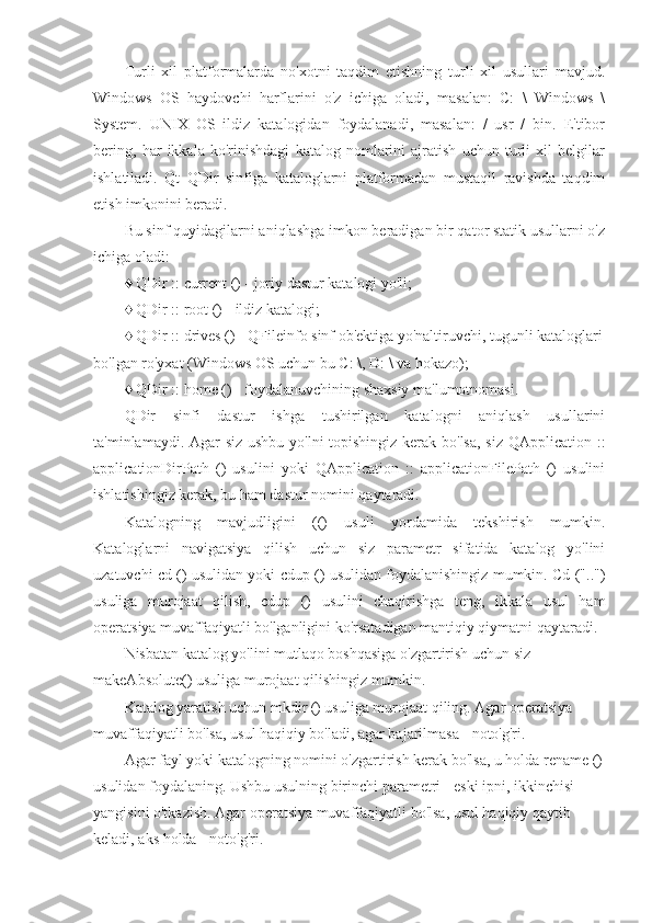 Turli   xil   platformalarda   no'xotni   taqdim   etishning   turli   xil   usullari   mavjud.
Windows   OS   haydovchi   harflarini   o'z   ichiga   oladi,   masalan:   C:   \   Windows   \
System.   UNIX   OS   ildiz   katalogidan   foydalanadi,   masalan:   /   usr   /   bin.   E'tibor
bering,   har   ikkala   ko'rinishdagi   katalog   nomlarini   ajratish   uchun   turli   xil   belgilar
ishlatiladi.   Qt   QDir   sinfiga   kataloglarni   platformadan   mustaqil   ravishda   taqdim
etish imkonini beradi.
Bu sinf quyidagilarni aniqlashga imkon beradigan bir qator statik usullarni o'z
ichiga oladi:
♦ QDir :: current () - joriy dastur katalogi yo'li;
♦ QDir :: root () - ildiz katalogi;
♦ QDir :: drives () - QFileinfo sinf ob'ektiga yo'naltiruvchi, tugunli kataloglari
bo'lgan ro'yxat (Windows OS uchun bu C: \, D: \ va hokazo);
♦ QDir :: home () - foydalanuvchining shaxsiy ma'lumotnomasi.
QDir   sinfi   dastur   ishga   tushirilgan   katalogni   aniqlash   usullarini
ta'minlamaydi. Agar siz ushbu yo'lni  topishingiz kerak bo'lsa,  siz QApplication ::
applicationDirPath   ()   usulini   yoki   QApplication   ::   applicationFilePath   ()   usulini
ishlatishingiz kerak, bu ham dastur nomini qaytaradi.
Katalogning   mavjudligini   (()   usuli   yordamida   tekshirish   mumkin.
Kataloglarni   navigatsiya   qilish   uchun   siz   parametr   sifatida   katalog   yo'lini
uzatuvchi cd () usulidan yoki cdup () usulidan foydalanishingiz mumkin. Cd ("..")
usuliga   murojaat   qilish,   cdup   ()   usulini   chaqirishga   teng,   ikkala   usul   ham
operatsiya muvaffaqiyatli bo'lganligini ko'rsatadigan mantiqiy qiymatni qaytaradi.
Nisbatan katalog yo'lini mutlaqo boshqasiga o'zgartirish uchun siz 
makeAbsolute() usuliga murojaat qilishingiz mumkin.
Katalog yaratish uchun mkdir () usuliga murojaat qiling. Agar operatsiya 
muvaffaqiyatli bo'lsa, usul haqiqiy bo'ladi, agar bajarilmasa - noto'g'ri.
Agar fayl yoki katalogning nomini o'zgartirish kerak bo'lsa, u holda rename ()
usulidan foydalaning. Ushbu usulning birinchi parametri - eski ipni, ikkinchisi - 
yangisini o'tkazish. Agar operatsiya muvaffaqiyatli bo'lsa, usul haqiqiy qaytib 
keladi, aks holda - noto'g'ri. 