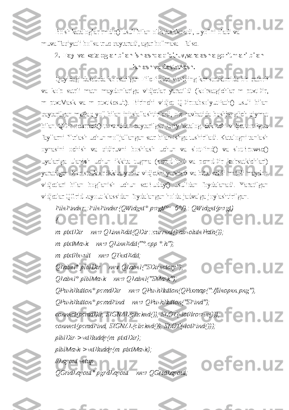 Bo'sh kataloglar rmdir() usuli bilan olib tashlanadi, u yo'lni oladi va 
muvaffaqiyatli bo'lsa true qaytaradi, agar bo'lmasa - false.
2. Fayl va kataloglar bilan ishlashda qidiruv,saralash algoritmlari bilan
ishlash va dasturlash.
Quyidagi dasturda ko'rsatilgan FileFinder sinfining konstruktorida bir qatorli
va   ko'p   satrli   matn   maydonlariga   vidjetlar   yaratildi   (ko'rsatgichlar   m_ptxtDir,
m_ptxtMask   va   m_ptxtResuit).   Birinchi   vidjet   QDir::absolyutPath()   usuli   bilan
qaytarilgan mutlaq yo'l bilan initsiallashtiriladi, o'z navbatida boshlang'ich qiymat
bilan. QDir ::current() tomonidan qaytarilgan joriy katalog. Ikkinchi vidjet topilgan
fayllarni filtrlash uchun mo'ljallangan satr bilan ishga tushiriladi. Katalogni tanlash
oynasini   ochish   va   qidiruvni   boshlash   uchun   va   slotFind()   va   slotBrowse()
uyalariga   ulanish   uchun   ikkita   tugma   (pcmdFind   va   pcmdDir   ko'rsatkichlari)
yaratilgan. Konstruktor ikkita yorliq vidjetini yaratadi va bitta satrli matnli maydon
vidjetlari   bilan   bog'lanish   uchun   setBuddy()   usulidan   foydalanadi.   Yaratilgan
vidjetlar QGridLayout klassidan foydalangan holda jadvalga joylashtirilgan.
FileFinder::FileFinder(QWidget* pwgt/*= 0*/) : QWidget(pwgt)
{
m_ptxtDir = new QLineEdit(QDir::current().absolutePath());
m_ptxtMask = new QLineEdit("*.cpp *.h");
m_ptxtResult = new QTextEdit;
QLabel* plblDir = new QLabel("SDirectory");
QLabel* plblMask = new QLabel("SMask");
QPushButton* pcmdDir = new QPushButton(QPixmap(":/fileopen.png"),
QPushButton* pcmdFind = new QPushButton("SFind");
connect(pcmdDir, SIGNAL(clicked()), SLOT(slotBrowse()));
connect(pcmdFind, SIGNAL(clicked()), SLOT(slotFind()));
plblDir->setBuddy(m_ptxtDir);
plblMask->setBuddy(m_ptxtMask);
//Layout setup
QGridLayout* pgrdLayout = new QGridLayout; 