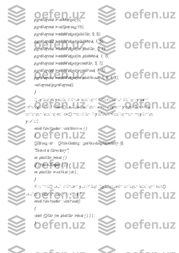 pgrdLayout->setMargin(5);
pgrdLayout->setSpacing(15);
pgrdLayout->addWidget(plblDir, 0, 0);
pgrdLayout->addWidget(plblMask, 1, 0);
pgrdLayout->addWidget(m_ptxtDir, 0, 1);
pgrdLayout->addWidget(m_ptxtMask, 1, 1);
pgrdLayout->addWidget(pcmdDir, 0, 2);
pgrdLayout->addWidget(pcmdFind, 1, 2);
pgrdLayout->addWidget(m_ptxtResult, 2, 0, 1, 3);
setLayout(pgrdLayout);
}
Quyidagi ro'yxatda qidiruv katalogini tanlash uchun dialog oynasini 
ochadigan slotBrowse() usuli ko'rsatilgan. Ushbu oynani yopgandan so'ng 
tanlangan katalog setText() metodidan foydalanib Katalog matn maydoniga 
yoziladi.
void FileFinder::slotBrowse ( )
{
QString str = QFileDialog: :getExistingDirectory (0,
"Select a Directory",
m_ptxtDir->text ( )
if ( !str.isEmpty ( ) ) {
m_ptxtDir->setText (str) ;
}
SlotFind () usuli qidiruvni yuqoridagi foydalanuvchi tanlagan katalogni start()
usuliga o'tkazish orqali boshlaydi.
void FileFinder::slotFind()
{
start (QDir (m_ptxtDir->text ( ) ) ) ;
} 