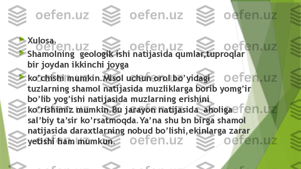 
Xulosa.

Shamolning  geologik ishi natijasida qumlar,tuproqlar 
bir joydan ikkinchi joyga 

ko’chishi mumkin.Misol uchun orol bo’yidagi 
tuzlarning shamol natijasida muzliklarga borib yomg’ir 
bo’lib yog’ishi natijasida muzlarning erishini 
ko’rishimiz mumkin.Bu jarayon natijasida  aholiga 
sal’biy ta’sir ko’rsatmoqda.Ya’na shu bn birga shamol 
natijasida daraxtlarning nobud bo’lishi,ekinlarga zarar 
yetishi ham mumkun.                 