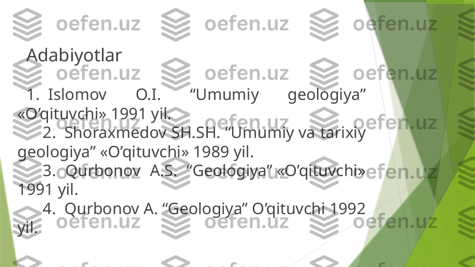  
Adabiyotlar
1.  Islomov  O.I.  “Umumiy  geologiya” 
«O’qituvchi» 1991 yil.
     2.  Shoraxmedov SH.SH. “Umumiy va tarixiy 
geologiya” «O’qituvchi» 1989 yil.
     3.  Qurbonov  A.S.  “Geologiya” «O’qituvchi» 
1991 yil.
     4.  Qurbonov A. “Geologiya” O’qituvchi 1992 
yil.                    