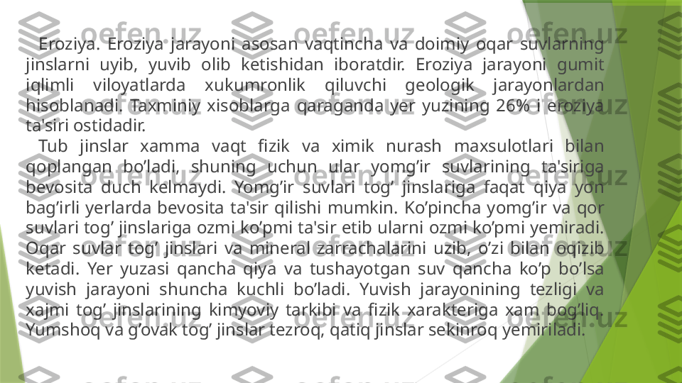 Eroziya.  Eroziya  jarayoni  asosan  vaqtincha  va  doimiy  oqar  suvlarning 
jinslarni  uyib,  yuvib  olib  ketishidan  iboratdir.  Eroziya  jarayoni  gumit 
iqlimli  viloyatlarda  xukumronlik  qiluvchi  geologik  jarayonlardan 
hisoblanadi.  Taxminiy  xisoblarga  qaraganda  yer  yuzining  26%  i  eroziya 
ta'siri ostidadir.
Tub  jinslar  xamma  vaqt  fizik  va  ximik  nurash  maxsulotlari  bilan 
qoplangan  bo’ladi,  shuning  uchun  ular  yomg’ir  suvlarining  ta'siriga 
bevosita  duch  kelmaydi.  Yomg’ir  suvlari  tog’  jinslariga  faqat  qiya  yon 
bag’irli  yerlarda  bevosita  ta'sir  qilishi  mumkin.  Ko’pincha  yomg’ir  va  qor 
suvlari tog’ jinslariga ozmi ko’pmi ta'sir etib ularni ozmi ko’pmi yemiradi. 
Oqar  suvlar  tog’  jinslari  va  mineral  zarrachalarini  uzib,  o’zi  bilan  oqizib 
ketadi.  Yer  yuzasi  qancha  qiya  va  tushayotgan  suv  qancha  ko’p  bo’lsa 
yuvish  jarayoni  shuncha  kuchli  bo’ladi.  Yuvish  jarayonining  tezligi  va 
xajmi  tog’  jinslarining  kimyoviy  tarkibi  va  fizik  xarakteriga  xam  bog’liq. 
Yumshoq va g’ovak tog’ jinslar tezroq, qatiq jinslar sekinroq yemiriladi.                 