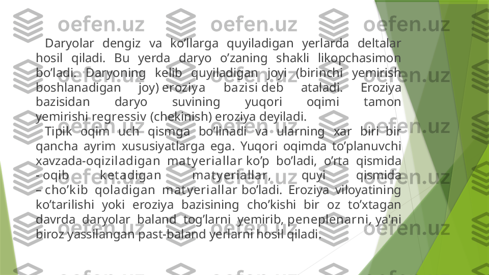 Daryolar  dengiz  va  ko’llarga  quyiladigan  yerlarda  deltalar 
hosil  qiladi.  Bu  yerda  daryo  o’zaning  shakli  likopchasimon 
bo’ladi.  Daryoning  kelib  quyiladigan  joyi  (birinchi  yemirish 
boshlanadigan  joy)  eroziy a  bazisi  deb  ataladi.  Eroziya 
bazisidan  daryo  suvining  yuqori  oqimi  tamon 
yemirishi  regressiv  (chekinish) eroziya deyiladi.
Tipik  oqim  uch  qismga  bo’linadi  va  ularning  xar  biri  bir 
qancha  ayrim  xususiyatlarga  ega.  Yuqori  oqimda  to’planuvchi 
xavzada- oqiziladigan  mat y eriallar  ko’p  bo’ladi,  o’rta  qismida 
-  oqib  k et adigan  mat y eriallar ,  quyi  qismida 
–  cho’k ib  qoladigan  mat y eriallar  bo’ladi.  Eroziya  viloyatining 
ko’tarilishi  yoki  eroziya  bazisining  cho’kishi  bir  oz  to’xtagan 
davrda  daryolar  baland  tog’larni  yemirib,  peneplenarni ,  ya'ni 
biroz yassilangan past-baland yerlarni hosil qiladi.                 