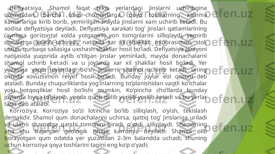 Defl y at siy a .  Shamol  faqat  tekis  yerlardagi  jinslarni  uchiribgina 
qolmasdan,  barcha  o’nqir-cho’nqirlarga,  qoya  toshlarning  xamma 
kamarlariga  kirib  borib,  yemirilgan  mayda  jinslarni  xam  uchirib  ketadi.  Bu 
xodisa  deflyatsiya  deyiladi.  Deflyatsiya  xarakati  tog’  jinslari  qatlamlarining 
(ayniqsa  gorizontal  xolda  yotganini)  yon  tomonlarini  silliqlaydi,  yemirib 
donalarga  ajratib  uchiradi,  natijada  xar  xil  shakllar:  minorasimon,  stol, 
ustun, qurbaqa sallasiga uxshash shakllar hosil bo’ladi. Deflyatsiya jarayoni 
natijasida  yuqorida  aytib  o’tilgan  jinslar  yemiriladi,  mayda  donachalarni 
shamol  uchirib  k et adi   va  u  joylarda  xar  xil  shakllar  hosil  bo’ladi.  Yer 
yuzasiga  yaqin  joylardagi  bo’sh  jinslarni  shamol  uchirib  ketadi,  uning 
o’rnida  xovuzsimon  relyef  hosil  bo’ladi.  Bunday  joylar  eol  qozoni  deb 
ataladi. Bunday chuqurliklarda yog’inlarning to’planishidan vaqtli ko’lchalar 
yoki  botqoqliklar  hosil  bo’lishi  mumkin.  Ko’pincha  cho’llarda  bunday 
joylarda loyqa to’planib, yozda qurib qolib yorilib-yorilib ketadi va bu yerlar 
taqir deb ataladi.
Korroziy a .  Korroziya  so’zi  lotincha  bo’lib  silliqlash,  o’yish,  tekislash 
demakdir.  Shamol  qum  donachalarini  uchirsa,  qattiq  tog’  jinslariga  uriladi 
va  ularni  shamolga  qarshi  tomonini  qiradi,  o’yadi,  silliqlaydi.  Shamoning 
ana  shu  bajargan  geologik  ishiga  karroziya  deyiladi.  Shamol  olib 
borayotgan  qum  odatda  yer  yuzasidan  2-3m  balandda  uchadi;  shuning 
uchun korroziya qoya toshlarini tagini eng ko’p o’yadi;                 