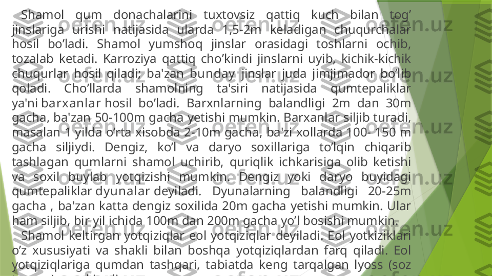 Shamol  qum  donachalarini  tuxtovsiz  qattiq  kuch  bilan  tog’ 
jinslariga  urishi  natijasida  ularda  1,5-2m  keladigan  chuqurchalar 
hosil  bo’ladi.  Shamol  yumshoq  jinslar  orasidagi  toshlarni  ochib, 
tozalab  ketadi.  Karroziya  qattiq  cho’kindi  jinslarni  uyib,  kichik-kichik 
chuqurlar  hosil  qiladi;  ba'zan  bunday   jinslar  juda  jimjimador  bo’lib 
qoladi.  Cho’llarda  shamolning  ta'siri  natijasida  qumtepaliklar 
ya'ni  barx anlar  hosil  bo’ladi.  Barxnlarning  balandligi  2m  dan  30m 
gacha, ba'zan 50-100m gacha yetishi mumkin. Barxanlar siljib turadi, 
masalan 1 yilda o’rta xisobda 2-10m gacha, ba'zi xollarda 100- 150 m 
gacha  siljiydi.  Dengiz,  ko’l  va  daryo  soxillariga  to’lqin  chiqarib 
tashlagan  qumlarni  shamol  uchirib,  quriqlik  ichkarisiga  olib  ketishi 
va  soxil  buylab  yotqizishi  mumkin.  Dengiz  yoki  daryo  buyidagi 
qumtepaliklar  dy unalar  deyiladi.  Dyunalarning  balandligi  20-25m 
gacha  ,  ba'zan  katta  dengiz  soxilida  20m  gacha  yetishi  mumkin.  Ular 
ham siljib, bir yil ichida 100m dan 200m gacha yo’l bosishi mumkin.
Shamol  keltirgan  yotqiziqlar  eol  yotqiziqlar  deyiladi.  Eol  yotkiziklari 
o’z  xususiyati  va  shakli  bilan  boshqa  yotqiziqlardan  farq  qiladi.  Eol 
yotqiziqlariga  qumdan  tashqari,  tabiatda  keng  tarqalgan  lyoss  (soz 
tuproq) xam kiradi.                 