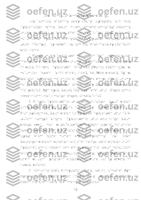 Lokal Kompyuter tarmog`ida ishlash afzalligi.
Lokal   tarmoqda   ishlashning   asosiy   afzalligi   quyidagicha:   ko`p   marta
foydalaniladigan     rejimda     dasturli     modem,     printerlar   tarmog`idagi   disklarning
umumiy   resurslardan   va   hamma   kirishi     mumkin   bo`lgan   diskda   saqlanuvchi
ma`lumotlardan   foydalanish,   shuningdek, bir Kompyuterdan boshqasiga axborot
uzatish   imkoniyati.   Fayl   serverli   lokal  tarmoqda  ishlashning  asosiy   afzalliklarni
sanab o`tamiz. 
1.   Shaxsiy   umumiy   foydalanuvchi   ma`lumotlarni   faylli   -     serverda   saqlash
imkoniyatining mavjudligi. Shu bois umumiy  foydalaniladigan ma`lumotlar ustida
bir   vaqtda   bir   necha     foydalanuvchi     ishlay   oladi   (Matnlar,   elektron   jadval   va
ma`lumotlar     bazasini     ko`rib   chiqish,   o`qish),   Net   Ware   vositasida   fayl   va
kataloglar     darajasidagi   ma`lumotlar   ko`p   tomonlama   ximoya   qilinadi;   umumiy
ma`lumotlarning   Excel,   Access   kabi   tarmoqli   amaliy   dasturlangan     maxsulotlar
bilan   yaratiladi.   Ayni   paytda   dasturda   belgilangan   kirish   uchun     chegara   tarmoq
operasion tizimi orqali o`rnatilgan  chegara  doirasida bo`ladi. 
2.   Ko`pgina   foydalanuvchilar   uchun   zarur     bo`ladigan     dasturli   vositani
doimiy   saqlash   imkoniyati:   U   yagona     nusxada     fayl   -     server   diskida   bo`ladi.
Shuni qayd etamizki, dasturli vositani bunday saqlash foydalanuvchi uchun ilk ish
usullarini   buzmaydi.   ko`pgina     foydalanuvchilar   uchun   zarur   bo`lgan   dasturli
vositaga     avvolo     matn     va   grafik   taxrirlovchi,   elektron   jadvallar,   ma`lumotlar
bazasini   boshqarish tizimi va boshqalar kiradi. Ko`rsatilgan   imkoniyatlar   orqali
quydagi   ishlarni   bajarish   mumkin:   Ishchi   stansiyalarining     lokal     diskni
dasturlangan vositalarni saqlashdan  ozod qilish hisobiga   tashqi  xotiradan unumli
foydalanish;   tarmoq   operasion   tizim   ximoya   vositasi   bilan   dasturli   mahsulotlarni
ishonchli   saqlash;     dasturli     maxsulotlarni   ishlashga   layoqatli   axvolda   ishlab
turishni   va   ularni     yangilashni   soddalashtirish,   chunki   ular   fayl-serverda   bir
nusxada  saqlanadi.   
3.   Tarmoqning   barcha   Kompyuterlar   o`rtasida     axborot     almashish.   Ayni
paytda   tarmoqdan   foydalanuvchilar   o`rtasida   dialog     saqlanadi,   shuningdek
elektron pochta ishini tashkil etish imkoniyati  ta`minlanadi. 
10 