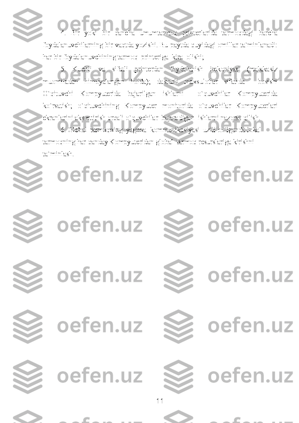 4.   Bir   yoki   bir   qancha   umumtarmoq   printerlarida   tarmoqdagi   barcha
foydalanuvchilarning bir vaqtda yozishi. Bu paytda quyidagi omillar ta`minlanadi:
har bir foydalanuvchining tarmoq  printeriga  kira  olishi;
5.   Kuchli   va   sifatli   printerdan   foydalanish   imkoniyati   (malakasiz
muomiladan   himoyalangan   holda);   dasturli   maxsulotlar   sifatida     bosishi
O`qituvchi   Kompyuterida   bajarilgan   ishlarni     o`quvchilar   Kompyuterida
ko`rsatish;   o`qituvchining   Kompyuter   monitorida   o`quvchilar   Kompyuterlari
ekranlarini aks ettirish orqali o`quvchilar  bajaradigan  ishlarni nazorat qilish. 
6. Global  tarmoqning  yagona  kommunikasiyasi  uzili bo`lganda lokal 
tarmoqning har qanday Kompyuteridan global  tarmoq resurslariga kirishni 
ta`minlash.
11 