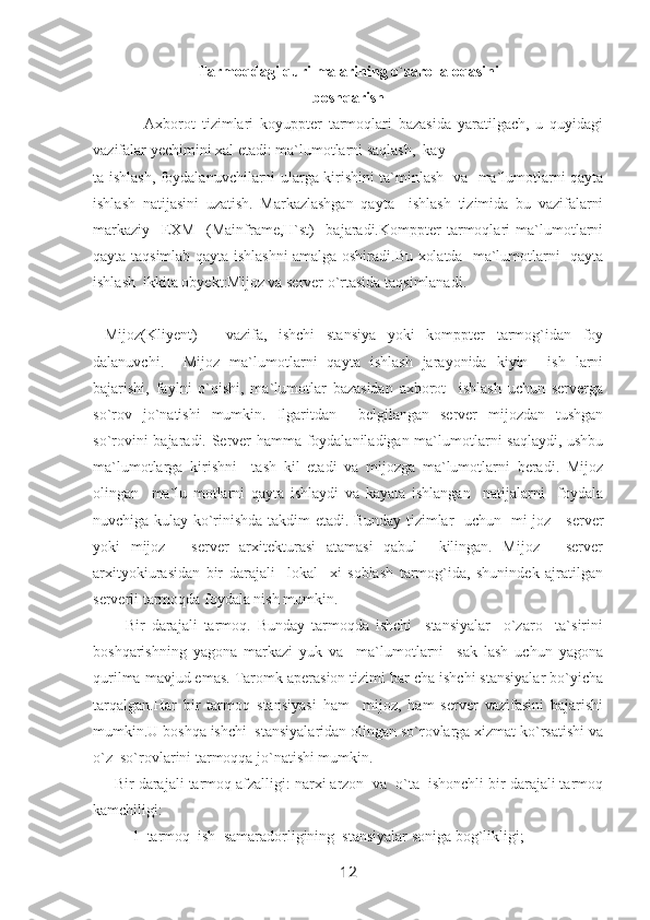 Tarmoqdagi qurilmalarining o`zaro  aloqasini
boshqarish
    Axborot   tizimlari   koyuppter   tarmoqlari   bazasida   yaratilgach,   u   quyidagi
vazifalar yechimini xal etadi: ma`lumotlarni saqlash,  kay-
ta ishlash, foydalanuvchilarni ularga kirishini ta`minlash   va   ma`lumotlarni qayta
ishlash   natijasini   uzatish.   Markazlashgan   qayta     ishlash   tizimida   bu   vazifalarni
markaziy     EXM     (Mainframe,H`st)     bajaradi.Komppter   tarmoqlari   ma`lumotlarni
qayta taqsimlab qayta ishlashni amalga oshiradi.Bu xolatda   ma`lumotlarni   qayta
ishlash  ikkita obyekt:Mijoz va server o`rtasida taqsimlanadi.
  Mijoz(Kliyent)   -   vazifa,   ishchi   stansiya   yoki   komppter   tarmog`idan   foy
dalanuvchi.     Mijoz   ma`lumotlarni   qayta   ishlash   jarayonida   kiyin     ish   larni
bajarishi,   faylni   o`qishi,   ma`lumotlar   bazasidan   axborot     ishlash   uchun   serverga
so`rov   jo`natishi   mumkin.   Ilgaritdan     belgilangan   server   mijozdan   tushgan
so`rovini bajaradi. Server hamma foydalaniladigan ma`lumotlarni saqlaydi, ushbu
ma`lumotlarga   kirishni     tash   kil   etadi   va   mijozga   ma`lumotlarni   beradi.   Mijoz
olingan     ma`lu   motlarni   qayta   ishlaydi   va   kayata   ishlangan     natijalarni     foydala
nuvchiga kulay ko`rinishda takdim etadi. Bunday tizimlar   uchun   mi joz - server
yoki   mijoz   -   server   arxitekturasi   atamasi   qabul     kilingan.   Mijoz   -   server
arxityokiurasidan   bir   darajali     lokal     xi   soblash   tarmog`ida,   shunindek   ajratilgan
serverli tarmoqda foydala nish mumkin.
          Bir   darajali   tarmoq.   Bunday   tarmoqda   ishchi     stansiyalar     o`zaro     ta`sirini
boshqarishning   yagona   markazi   yuk   va     ma`lumotlarni     sak   lash   uchun   yagona
qurilma mavjud emas. Taromk aperasion tizimi bar cha ishchi stansiyalar bo`yicha
tarqalgan.Har   bir   tarmoq   stansiyasi   ham     mijoz,   ham   server   vazifasini   bajarishi
mumkin.U boshqa ishchi  stansiyalaridan olingan so`rovlarga xizmat ko`rsatishi va
o`z  so`rovlarini tarmoqqa jo`natishi mumkin.
     Bir darajali tarmoq afzalligi: narxi arzon  va  o`ta  ishonchli bir darajali tarmoq
kamchiligi: 
1  tarmoq  ish  samaradorligining  stansiyalar soniga bog`likligi;
12 