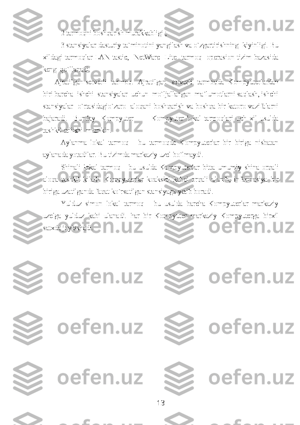 2 tarmoqni boshqarish murakkabligi ;
3 stansiyalar dasturiy ta`minotini yangilash va o`zgartirishning  kiyinligi. Bu
xildagi   tarmoqlar   LAN   tastic,     NetWare     Lite     tarmoq     operasion   tizim   bazasida
keng  qo`llanadi.
         Ajratilgan serverli   tarmoq.   Ajratilgan   serverli   tarmoqda   Kompyuterlardan
biri barcha  ishchi  stansiyalar  uchun  mo`ljallangan  ma`lumotlarni saqlash, ishchi
stansiyalar   o`rtasidagio`zaro   aloqani boshqarish va boshqa bir katoro vazifalarni
bajaradi.     Bunday     Kompyuter             Kompyuter   lokal   tarmoqlari   uch   xil   usulda
tashkil etilishi  mumkin. 
Aylanma   lokal   tarmoq   -   bu   tarmoqda   Kompyuterlar   bir   biriga   nisbatan
aylanada yotadilar. Bu tizimda markaziy uzel bo`lmaydi.
Shinali   lokal   tarmoq   -   bu   usulda   Kompyuterlar   bitta   umumiy   shina   orqali
aloqa   tashkil   kiladi.   Kompyuterlar   koaksial   kabel   orqali   ulanib,   informasiya   bir
biriga uzatilganda faqat ko`rsatilgan stansiyaga yetib boradi.
Yulduz   simon   lokal   tarmoq   -   bu   usulda   barcha   Kompyuterlar   markaziy
uzelga   yulduz   kabi   ulanadi.   har   bir   Kompyuter   markaziy   Kompyuterga   birxil
satxda joylashadi.   
13 