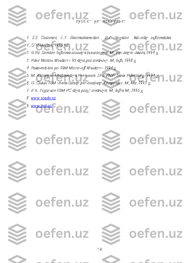 Foydalanilgan adabiyotlar :
1.   S.S.   Gulomov,   A.T.   Shermuhamedov   ,   B.A.   Begalov     Iktisodiy   informatika.
T.,O`zbekiston, 1999 yil.
2. B.Ya. Sovetov Informasionnaya texnologiya. M.,Vqsshaya shkola,1994 g.
3. Piter Norton Windows-95 dlya polzovateley. M.,Info,1998 g.
4. Rukovodstvo po IBM Microsoft Windows 1994 g.
5. M. Kirmayer Multimediya Per.s nem. SPb.VNV- Sank-Peterburg, 1994 g.
6. D. Gukin IBM sovmestimqy personalnqy Kompyuter. M.,Mir,1993 g.
7. V.E. Figurnov IBM PC dlya polg`zovatelya. M.,Infra-M.,1995 g.  
8.  www.uzedu.uz
9.  www.tuit.uz
14 