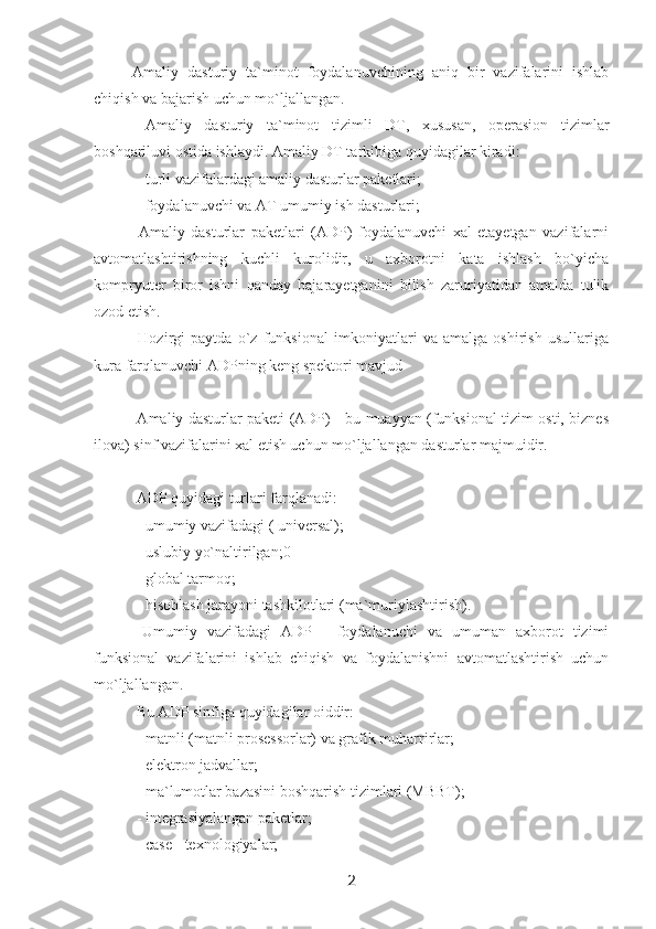 Amaliy   dasturiy   ta`minot   foydalanuvchining   aniq   bir   vazifalarini   ishlab
chiqish va bajarish uchun mo`ljallangan.
  Amaliy   dasturiy   ta`minot   tizimli   DT,   xususan,   operasion   tizimlar
boshqariluvi ostida ishlaydi. Amaliy DT tarkibiga quyidagilar kiradi:
 - turli vazifalardagi amaliy dasturlar paketlari;
 - foydalanuvchi va AT umumiy ish dasturlari;
  Amaliy   dasturlar   paketlari   (ADP)   foydalanuvchi   xal   etayetgan   vazifalarni
avtomatlashtirishning   kuchli   kurolidir,   u   axborotni   kata   ishlash   bo`yicha
kompryuter   biror   ishni   qanday   bajarayetganini   bilish   zaruriyatidan   amalda   tulik
ozod etish.
  Hozirgi   paytda   o`z   funksional   imkoniyatlari   va   amalga   oshirish   usullariga
kura farqlanuvchi ADPning keng spektori mavjud
  Amaliy dasturlar paketi (ADP) - bu muayyan (funksional tizim osti, biznes
ilova) sinf vazifalarini xal etish uchun mo`ljallangan dasturlar majmuidir.
 ADP quyidagi turlari farqlanadi:
 - umumiy vazifadagi ( universal);
 - uslubiy yo`naltirilgan;0
 - global tarmoq;
 - hisoblash jarayoni tashkilotlari (ma`muriylashtirish).
  Umumiy   vazifadagi   ADP   -   foydalanuchi   va   umuman   axborot   tizimi
funksional   vazifalarini   ishlab   chiqish   va   foydalanishni   avtomatlashtirish   uchun
mo`ljallangan.
  Bu ADP sinfiga quyidagilar oiddir:
  - matnli (matnli prosessorlar) va grafik muharrirlar;
  - elektron jadvallar;
 - ma`lumotlar bazasini boshqarish tizimlari (MBBT);
 - integrasiyalangan paketlar;
 - case - texnologiyalar;
2 