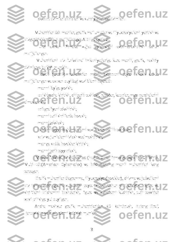  - eksport tizimlar qobiqlari va sunpiy intellekt tizimlari.
Muharrirlar deb matnlar, grafik ma`lumotlar va illyustrasiyalarni yaritish va
o`zgartirishlar uchun mo`ljallangan ADP ga aytiladi.
  Ular   asosan   firmada   xujjat   aylanishini   avtomatlashtirish   uchun
mo`ljallangan.
  Muharrirlarni   o`z   funksional   imkoniyatlariga   kura   matnli,   grafik,   nashriy
tizimlarga bo`lish mumkin.
  Tekstli   (matnli)   muharrirlar   matnli   axborotni   qayta   ishlash   uchun
mo`ljallangan va asosan quyidagi vazifalarni bajaradi:
 - matnni faylga yezish;
 - qo`shimcha kiritish, chiqarib tashlash, ramzlar, katorlar, matn parchalarini
almashtirish;
 - orfografiyani tekshirish;
 - matnni turli shriflarda bezash;
 - matnni tekslash;
 - boblarni tayyorlash, matnlarni saxifalarga bo`lib tashlash;
 - so`z va jumlalarni izlash vaalmashtirish;
 - matnga sodda bezaklar kiritish;
 - matnni terib tayyorlash;
 Microsoft Word, Word Rerfect (hozida Corel firmasiga tegishli ) ChiWrite,
Multi-Edit(American   Cybernetics)   va   boshqalarning   matnli   muharrirlari   keng
tarqagan.
 Grafik muharrilar diagramma, illyustrasiya (bezaklar), chizma va jadvallarni
o`z   ichiga   olgan   grafik   xujjatlarni   qayta   ishlash   uchun   mo`ljallagan.   Figura   va
shriftlarni   o`lchamini   boshqarish,   figura   va   xujjatlarni   kuchirish,   turli   tasvirlar
xosil qilishga yul quyilgan.
Ancha   mashxur   grafik   muharrirlaridan   RC   Raintbrush,   Boieng   Graf,
Fantovision va boshqalarni keltirish mumkin.
3 