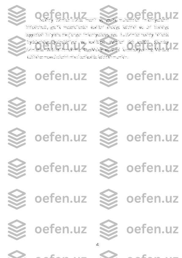   Nashriy   tizimlar   o`zida   matnli   va   grafik   muharrirlari   imkoniyatlarini
birlashtiradi,   grafik   materiallardan   saxifani   shaklga   keltirish   va   uni   bosishga
tayyorlash   bo`yicha   rivojlangan   imkoniyatlarga   ega.   Bu   tizimlar   nashriy   ishlarda
foydalanishga   yo`naltirilgan   va   saxifalash   tizimlari   deb   ataladi.   Shunday
tizimlardan   Adobe   firmasining   RageMaker   va   Corel   korporasiyasining   Ventura
Rublisher maxsulotlarini   misol tarikasida keltirish mumkin.
4 