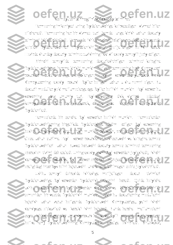 Kompyuter tarmog`ining dasturiy ta`minoti
Tarmoqning imkoniyati uning foydalanuvchiga ko`rsatadigan   xizmati bilan
o`lchanadi.   Tarmoqning   har   bir   xizmat     turi     hamda     unga   kirish   uchun   dasturiy
ta`minoti   ishlab   chiqiladi.   Tarmoqda   ishlash   uchun   belgilangan   dastur   bir   vaqtda
ko`plab   foydalanuvchilar     foydalanishi   uchun   mo`ljallangan   bo`lishi   kerak.
Hozirda shunday dasturiy  ta`minot tuzishning ikki xil asosiy tamoyili joriy etilgan.
Birinchi     tamoyilda     tarmoqning     dasturlashtirilgan     ta`minoti   ko`pgina
foydalanuvchilarga hamma kirishi mumkin  bo`lgan  tarmoqning bosh Kompyuteri
resurslarini   takdim   etishga   mo`ljallangan.   U   fayl     -   server   deb   yuritiladi.   Bosh
Kompyuterning     asosiy     resursi     fayllar   bo`lgani   uchun   u   shu   nomni   olgan.   Bu
dasturli modullar yoki ma`lumotlarga ega fayllar bo`lishi  mumkin  Fayl-server-bu
serverning     eng   umumiy   turi.   Fayl-serverning   disk   sig`imi     odatdagi
kompyuterlardan   ko`p   bo`lishi   kerak,   chunki   unda     ko`pgina     kompyuterlar
foydalaniladi.
Tarmoqlarda   bir   qancha   fayl   serverlar   bo`lishi   mumkin.     Tarmoqlardan
foydalanuvchilarning   birgalikda   foydalanishga   takdim     etilgan   fayl   sarverning
boshqa   tur   sarverlarni   sanab   o`tish   mumkin.   Masalan,   printer,   modem,   maksimal
aloqa   uchun   qurilma.   Fayl   -   server   resurslarini   boshqaruvchi   va   ko`pgina   tarmoq
foydalanuvchilari     uchun     ruxsat   beruvchi   dasturiy   tarmoq   ta`minoti   tarmoqning
operasion  tizimi deb ataladi. Uning asosiy qismi fayl-serverdan joylashadi;  ishchi
stansiyada  faqat resurs va fayl  - server orasidan    murojaat    kilinnadigan dasturlar
oraligidagi interfeys rolini bajaruvchi  uncha katta bo`lmagan qobiq joylashtiriladi.
Ushbu   tamoyil   doirasida   ishlashga   mo`ljallagan     dastur     tizimlari
foydalanuvchiga   fayl-serverdan   foydalanish   imkonini     beradi.     Qoida   bo`yicha
ushbu   dasturli   tizimlar   faylli   serverdan   saqlanishi   va     barcha   foydalanuvchilar
tomonidan   bir   vaqtda   foydalanishi   mumkin.     Lekin   bu   dasturlarning   modullarini
bajarish   uchun   zarur   bo`lganda   foydalanuvchi   Kompyuteriga,   ya`ni   ishchi
stansiyaga   o`tkaziladi   va     kerakli   ishni   bajaradi.   Bunda   barcha     ma`lumotlarni
qayta   ishlash   (agar ular umumiy resurs bo`lsa va faylli   serverda   saqlanayetgan
bo`lsa   ham)   foydalanuvchining   Kompyuterida     amalga     oshiriladi.     Shubxasiz,
5 